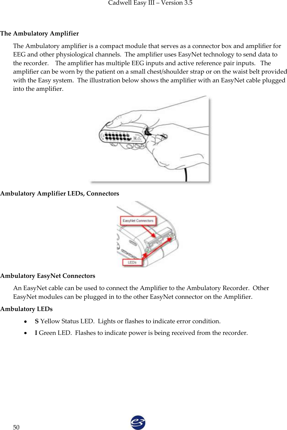 Cadwell Easy III – Version 3.5   50  The Ambulatory Amplifier The Ambulatory amplifier is a compact module that serves as a connector box and amplifier for EEG and other physiological channels.  The amplifier uses EasyNet technology to send data to the recorder.    The amplifier has multiple EEG inputs and active reference pair inputs.   The amplifier can be worn by the patient on a small chest/shoulder strap or on the waist belt provided with the Easy system.  The illustration below shows the amplifier with an EasyNet cable plugged into the amplifier.  Ambulatory Amplifier LEDs, Connectors  Ambulatory EasyNet Connectors An EasyNet cable can be used to connect the Amplifier to the Ambulatory Recorder.  Other EasyNet modules can be plugged in to the other EasyNet connector on the Amplifier. Ambulatory LEDs  S Yellow Status LED.  Lights or flashes to indicate error condition.   I Green LED.  Flashes to indicate power is being received from the recorder. 