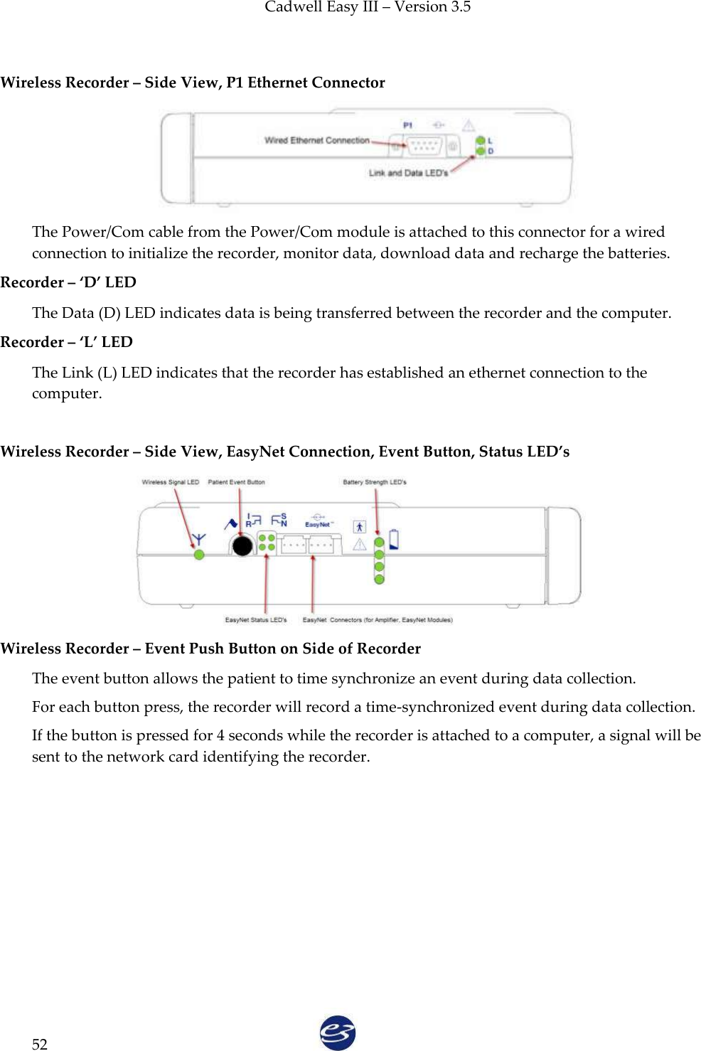 Cadwell Easy III – Version 3.5   52  Wireless Recorder – Side View, P1 Ethernet Connector    The Power/Com cable from the Power/Com module is attached to this connector for a wired connection to initialize the recorder, monitor data, download data and recharge the batteries. Recorder – ‘D’ LED The Data (D) LED indicates data is being transferred between the recorder and the computer. Recorder – ‘L’ LED The Link (L) LED indicates that the recorder has established an ethernet connection to the computer.  Wireless Recorder – Side View, EasyNet Connection, Event Button, Status LED’s  Wireless Recorder – Event Push Button on Side of Recorder The event button allows the patient to time synchronize an event during data collection. For each button press, the recorder will record a time-synchronized event during data collection.   If the button is pressed for 4 seconds while the recorder is attached to a computer, a signal will be sent to the network card identifying the recorder.    