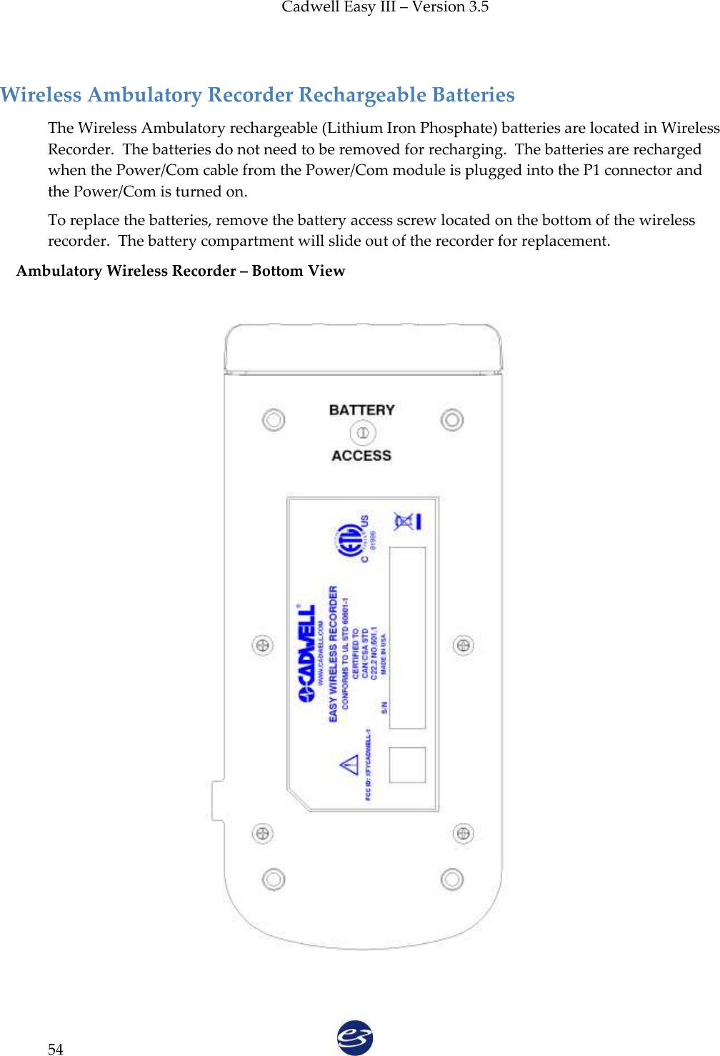 Cadwell Easy III – Version 3.5   54  Wireless Ambulatory Recorder Rechargeable Batteries The Wireless Ambulatory rechargeable (Lithium Iron Phosphate) batteries are located in Wireless Recorder.  The batteries do not need to be removed for recharging.  The batteries are recharged when the Power/Com cable from the Power/Com module is plugged into the P1 connector and the Power/Com is turned on.   To replace the batteries, remove the battery access screw located on the bottom of the wireless recorder.  The battery compartment will slide out of the recorder for replacement. Ambulatory Wireless Recorder – Bottom View     