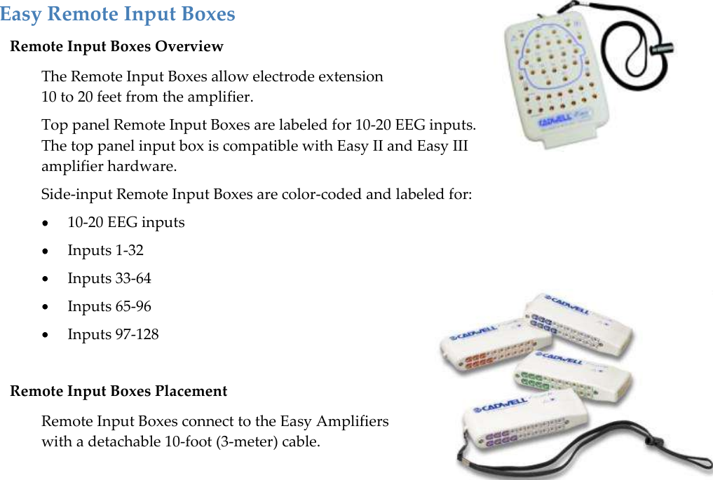   59   Easy Remote Input Boxes Remote Input Boxes Overview The Remote Input Boxes allow electrode extension  10 to 20 feet from the amplifier. Top panel Remote Input Boxes are labeled for 10-20 EEG inputs.  The top panel input box is compatible with Easy II and Easy III amplifier hardware. Side-input Remote Input Boxes are color-coded and labeled for:  10-20 EEG inputs  Inputs 1-32  Inputs 33-64  Inputs 65-96  Inputs 97-128  Remote Input Boxes Placement Remote Input Boxes connect to the Easy Amplifiers with a detachable 10-foot (3-meter) cable.   