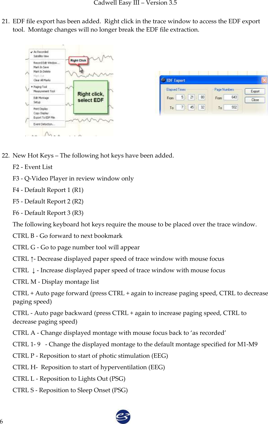 Cadwell Easy III – Version 3.5   6 21. EDF file export has been added.  Right click in the trace window to access the EDF export tool.  Montage changes will no longer break the EDF file extraction.             22. New Hot Keys – The following hot keys have been added. F2 - Event List F3 - Q-Video Player in review window only F4 - Default Report 1 (R1) F5 - Default Report 2 (R2) F6 - Default Report 3 (R3) The following keyboard hot keys require the mouse to be placed over the trace window. CTRL B - Go forward to next bookmark CTRL G - Go to page number tool will appear CTRL ↑- Decrease displayed paper speed of trace window with mouse focus CTRL  ↓ - Increase displayed paper speed of trace window with mouse focus CTRL M - Display montage list CTRL + Auto page forward (press CTRL + again to increase paging speed, CTRL to decrease paging speed) CTRL - Auto page backward (press CTRL + again to increase paging speed, CTRL to decrease paging speed) CTRL A - Change displayed montage with mouse focus back to ‘as recorded’ CTRL 1- 9   - Change the displayed montage to the default montage specified for M1-M9 CTRL P - Reposition to start of photic stimulation (EEG) CTRL H-  Reposition to start of hyperventilation (EEG) CTRL L - Reposition to Lights Out (PSG) CTRL S - Reposition to Sleep Onset (PSG) 