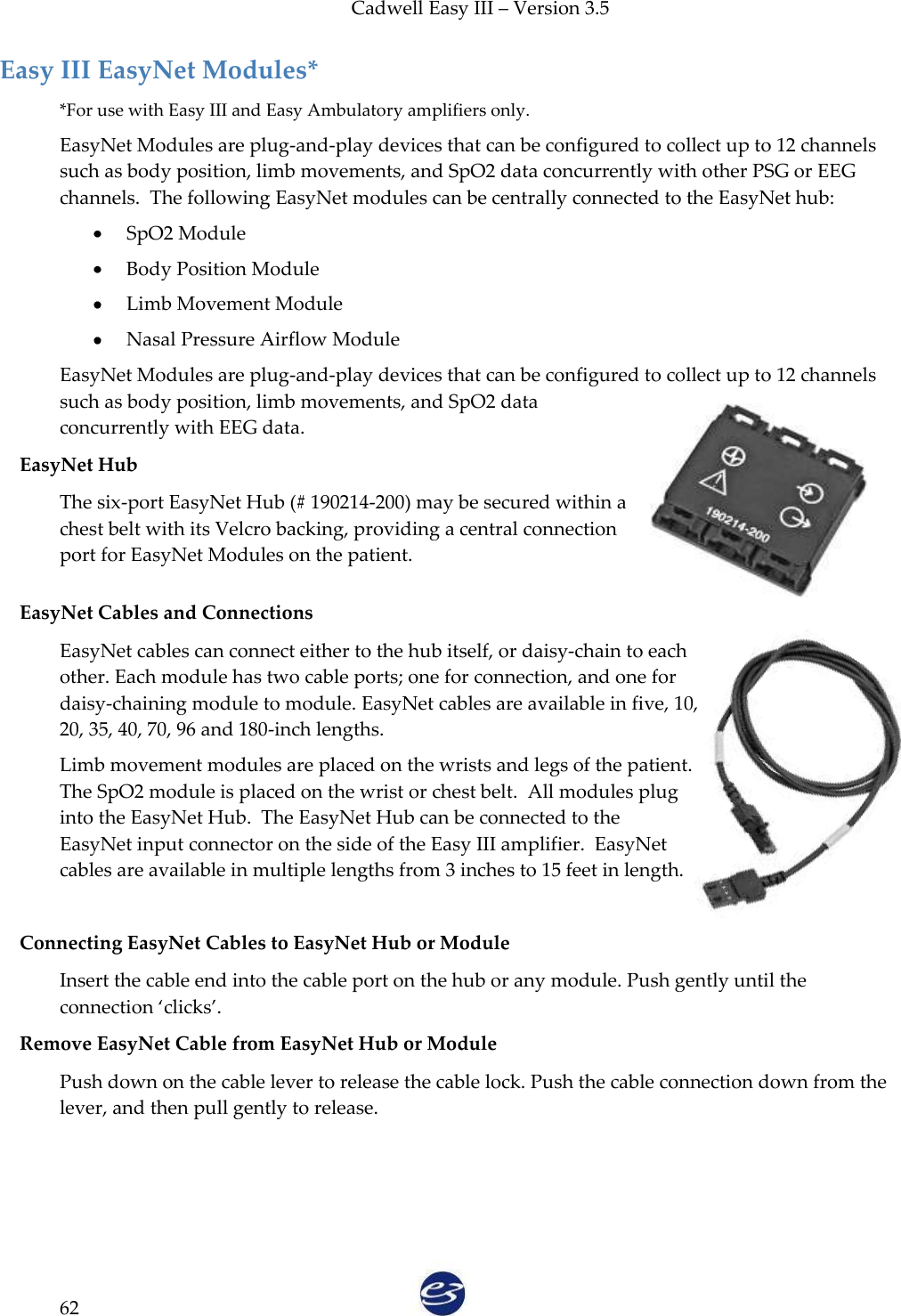 Cadwell Easy III – Version 3.5   62 Easy III EasyNet Modules* *For use with Easy III and Easy Ambulatory amplifiers only. EasyNet Modules are plug-and-play devices that can be configured to collect up to 12 channels such as body position, limb movements, and SpO2 data concurrently with other PSG or EEG channels.  The following EasyNet modules can be centrally connected to the EasyNet hub:  SpO2 Module  Body Position Module  Limb Movement Module  Nasal Pressure Airflow Module EasyNet Modules are plug-and-play devices that can be configured to collect up to 12 channels such as body position, limb movements, and SpO2 data concurrently with EEG data. EasyNet Hub The six-port EasyNet Hub (# 190214-200) may be secured within a chest belt with its Velcro backing, providing a central connection port for EasyNet Modules on the patient.  EasyNet Cables and Connections EasyNet cables can connect either to the hub itself, or daisy-chain to each other. Each module has two cable ports; one for connection, and one for daisy-chaining module to module. EasyNet cables are available in five, 10, 20, 35, 40, 70, 96 and 180-inch lengths.  Limb movement modules are placed on the wrists and legs of the patient.  The SpO2 module is placed on the wrist or chest belt.  All modules plug into the EasyNet Hub.  The EasyNet Hub can be connected to the EasyNet input connector on the side of the Easy III amplifier.  EasyNet cables are available in multiple lengths from 3 inches to 15 feet in length.  Connecting EasyNet Cables to EasyNet Hub or Module Insert the cable end into the cable port on the hub or any module. Push gently until the connection ‘clicks’.  Remove EasyNet Cable from EasyNet Hub or Module Push down on the cable lever to release the cable lock. Push the cable connection down from the lever, and then pull gently to release.   