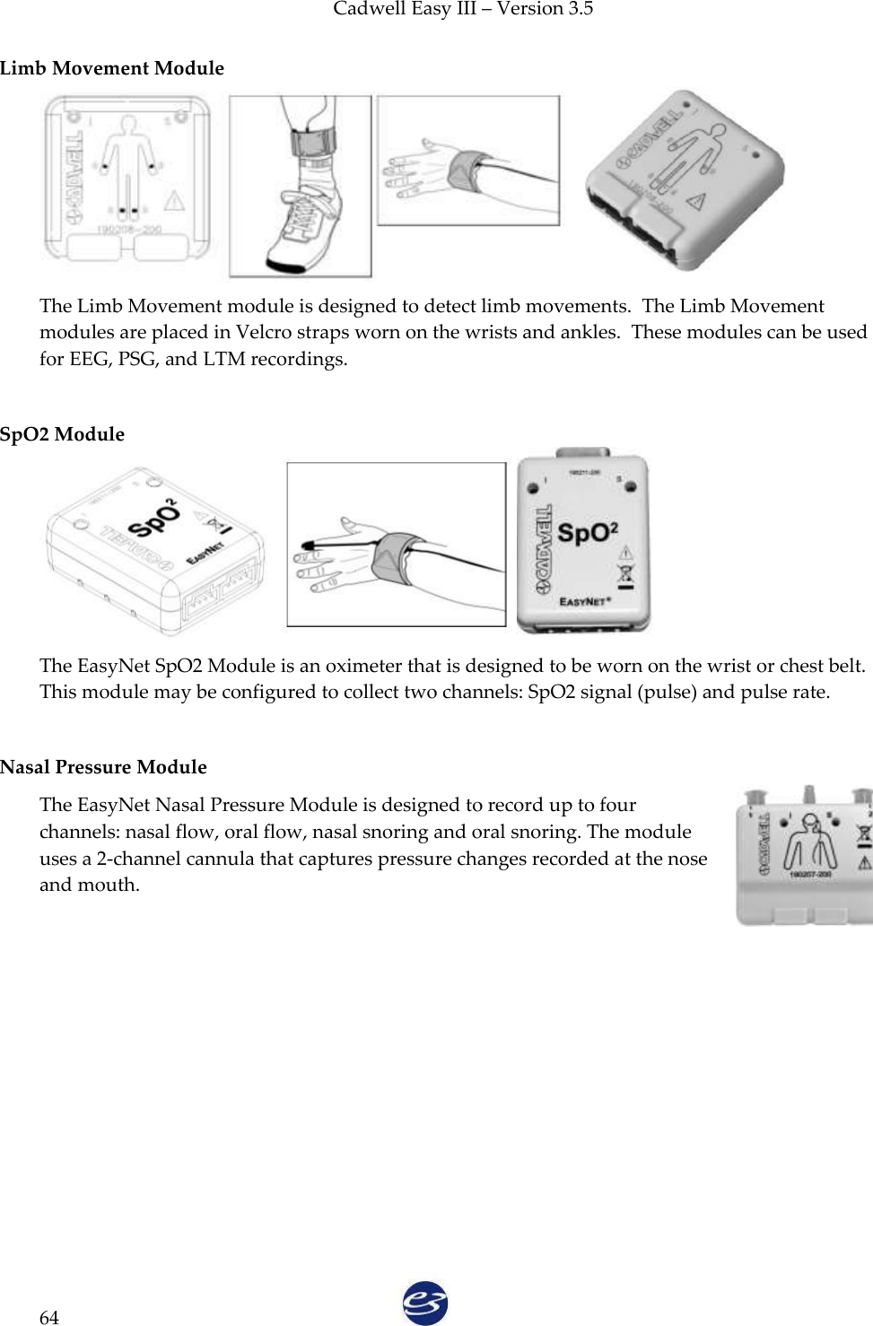 Cadwell Easy III – Version 3.5   64 Limb Movement Module  The Limb Movement module is designed to detect limb movements.  The Limb Movement modules are placed in Velcro straps worn on the wrists and ankles.  These modules can be used for EEG, PSG, and LTM recordings.  SpO2 Module   The EasyNet SpO2 Module is an oximeter that is designed to be worn on the wrist or chest belt. This module may be configured to collect two channels: SpO2 signal (pulse) and pulse rate.    Nasal Pressure Module The EasyNet Nasal Pressure Module is designed to record up to four channels: nasal flow, oral flow, nasal snoring and oral snoring. The module uses a 2-channel cannula that captures pressure changes recorded at the nose and mouth.    