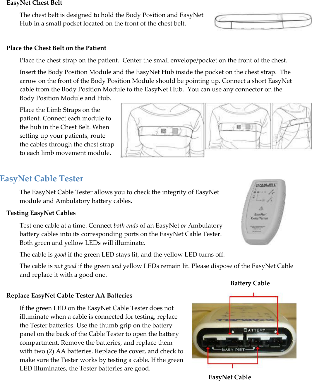   65 EasyNet Chest Belt The chest belt is designed to hold the Body Position and EasyNet Hub in a small pocket located on the front of the chest belt.  Place the Chest Belt on the Patient Place the chest strap on the patient.  Center the small envelope/pocket on the front of the chest.  Insert the Body Position Module and the EasyNet Hub inside the pocket on the chest strap.  The arrow on the front of the Body Position Module should be pointing up. Connect a short EasyNet cable from the Body Position Module to the EasyNet Hub.  You can use any connector on the Body Position Module and Hub. Place the Limb Straps on the patient. Connect each module to the hub in the Chest Belt. When setting up your patients, route the cables through the chest strap to each limb movement module.  EasyNet Cable Tester The EasyNet Cable Tester allows you to check the integrity of EasyNet module and Ambulatory battery cables.  Testing EasyNet Cables Test one cable at a time. Connect both ends of an EasyNet or Ambulatory battery cables into its corresponding ports on the EasyNet Cable Tester. Both green and yellow LEDs will illuminate. The cable is good if the green LED stays lit, and the yellow LED turns off.  The cable is not good if the green and yellow LEDs remain lit. Please dispose of the EasyNet Cable and replace it with a good one.                            Battery Cable Replace EasyNet Cable Tester AA Batteries If the green LED on the EasyNet Cable Tester does not illuminate when a cable is connected for testing, replace the Tester batteries. Use the thumb grip on the battery panel on the back of the Cable Tester to open the battery compartment. Remove the batteries, and replace them with two (2) AA batteries. Replace the cover, and check to make sure the Tester works by testing a cable. If the green LED illuminates, the Tester batteries are good.                    EasyNet Cable             