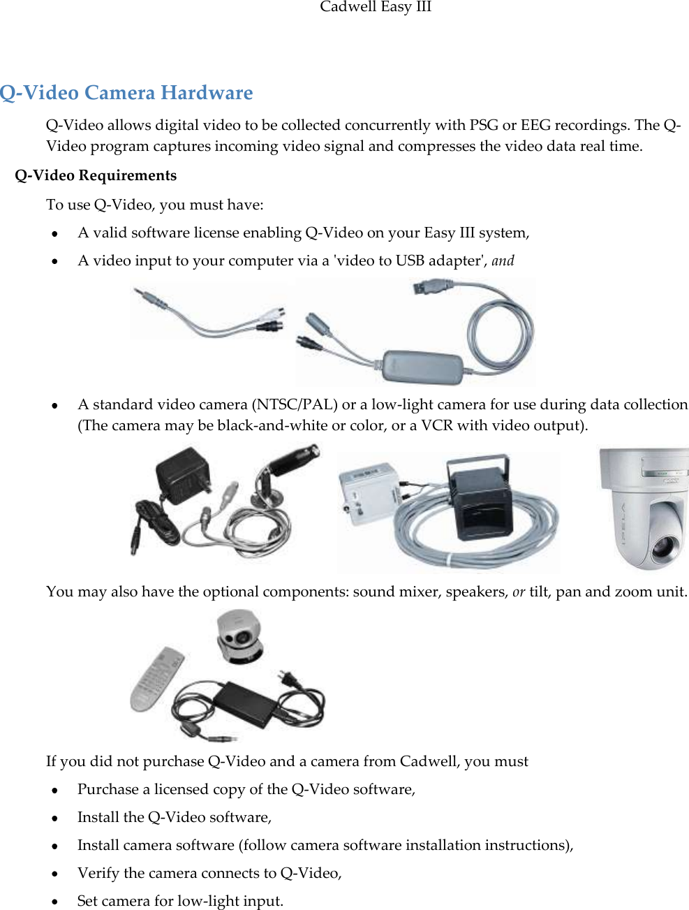 Cadwell Easy III  69  Q-Video Camera Hardware Q-Video allows digital video to be collected concurrently with PSG or EEG recordings. The Q-Video program captures incoming video signal and compresses the video data real time. Q-Video Requirements To use Q-Video, you must have:  A valid software license enabling Q-Video on your Easy III system,  A video input to your computer via a &apos;video to USB adapter&apos;, and        A standard video camera (NTSC/PAL) or a low-light camera for use during data collection (The camera may be black-and-white or color, or a VCR with video output).      You may also have the optional components: sound mixer, speakers, or tilt, pan and zoom unit.   If you did not purchase Q-Video and a camera from Cadwell, you must   Purchase a licensed copy of the Q-Video software,  Install the Q-Video software,  Install camera software (follow camera software installation instructions),  Verify the camera connects to Q-Video,  Set camera for low-light input. 