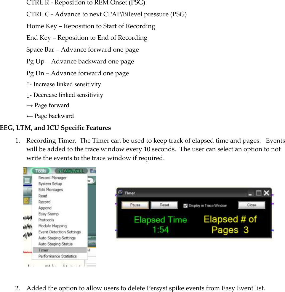  7 CTRL R - Reposition to REM Onset (PSG) CTRL C - Advance to next CPAP/Bilevel pressure (PSG) Home Key – Reposition to Start of Recording End Key – Reposition to End of Recording Space Bar – Advance forward one page Pg Up – Advance backward one page Pg Dn – Advance forward one page ↑- Increase linked sensitivity ↓- Decrease linked sensitivity → Page forward ← Page backward EEG, LTM, and ICU Specific Features 1. Recording Timer.  The Timer can be used to keep track of elapsed time and pages.   Events will be added to the trace window every 10 seconds.  The user can select an option to not write the events to the trace window if required.              2. Added the option to allow users to delete Persyst spike events from Easy Event list.  