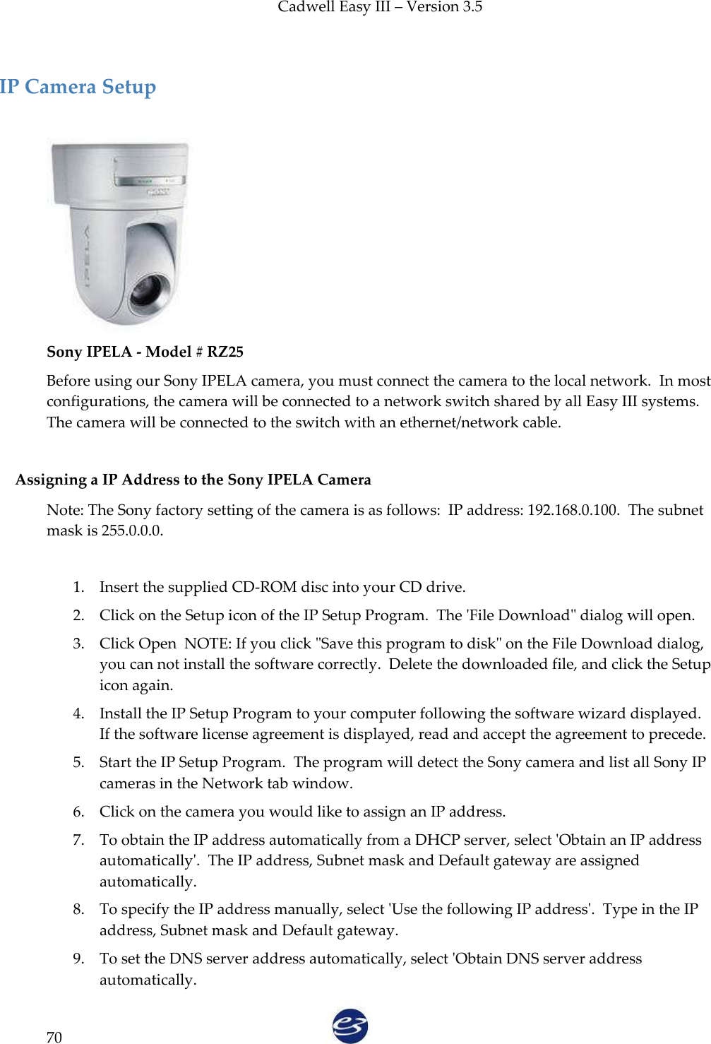 Cadwell Easy III – Version 3.5   70  IP Camera Setup   Sony IPELA - Model # RZ25 Before using our Sony IPELA camera, you must connect the camera to the local network.  In most configurations, the camera will be connected to a network switch shared by all Easy III systems. The camera will be connected to the switch with an ethernet/network cable.  Assigning a IP Address to the Sony IPELA Camera Note: The Sony factory setting of the camera is as follows:  IP address: 192.168.0.100.  The subnet mask is 255.0.0.0.    1. Insert the supplied CD-ROM disc into your CD drive. 2. Click on the Setup icon of the IP Setup Program.  The &apos;File Download&quot; dialog will open. 3. Click Open  NOTE: If you click &quot;Save this program to disk&quot; on the File Download dialog, you can not install the software correctly.  Delete the downloaded file, and click the Setup icon again. 4. Install the IP Setup Program to your computer following the software wizard displayed. If the software license agreement is displayed, read and accept the agreement to precede.  5. Start the IP Setup Program.  The program will detect the Sony camera and list all Sony IP cameras in the Network tab window.  6. Click on the camera you would like to assign an IP address. 7. To obtain the IP address automatically from a DHCP server, select &apos;Obtain an IP address automatically&apos;.  The IP address, Subnet mask and Default gateway are assigned automatically.   8. To specify the IP address manually, select &apos;Use the following IP address&apos;.  Type in the IP address, Subnet mask and Default gateway.  9. To set the DNS server address automatically, select &apos;Obtain DNS server address automatically. 