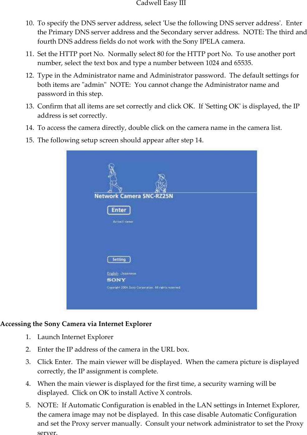 Cadwell Easy III  71 10. To specify the DNS server address, select &apos;Use the following DNS server address&apos;.  Enter the Primary DNS server address and the Secondary server address.  NOTE: The third and fourth DNS address fields do not work with the Sony IPELA camera.  11. Set the HTTP port No.  Normally select 80 for the HTTP port No.  To use another port number, select the text box and type a number between 1024 and 65535.   12. Type in the Administrator name and Administrator password.  The default settings for both items are &quot;admin&quot;  NOTE:  You cannot change the Administrator name and password in this step.  13. Confirm that all items are set correctly and click OK.  If &apos;Setting OK&apos; is displayed, the IP address is set correctly. 14. To access the camera directly, double click on the camera name in the camera list.   15. The following setup screen should appear after step 14.  Accessing the Sony Camera via Internet Explorer 1. Launch Internet Explorer 2. Enter the IP address of the camera in the URL box. 3. Click Enter.  The main viewer will be displayed.  When the camera picture is displayed correctly, the IP assignment is complete. 4. When the main viewer is displayed for the first time, a security warning will be displayed.  Click on OK to install Active X controls.  5. NOTE:  If Automatic Configuration is enabled in the LAN settings in Internet Explorer, the camera image may not be displayed.  In this case disable Automatic Configuration and set the Proxy server manually.  Consult your network administrator to set the Proxy server. 