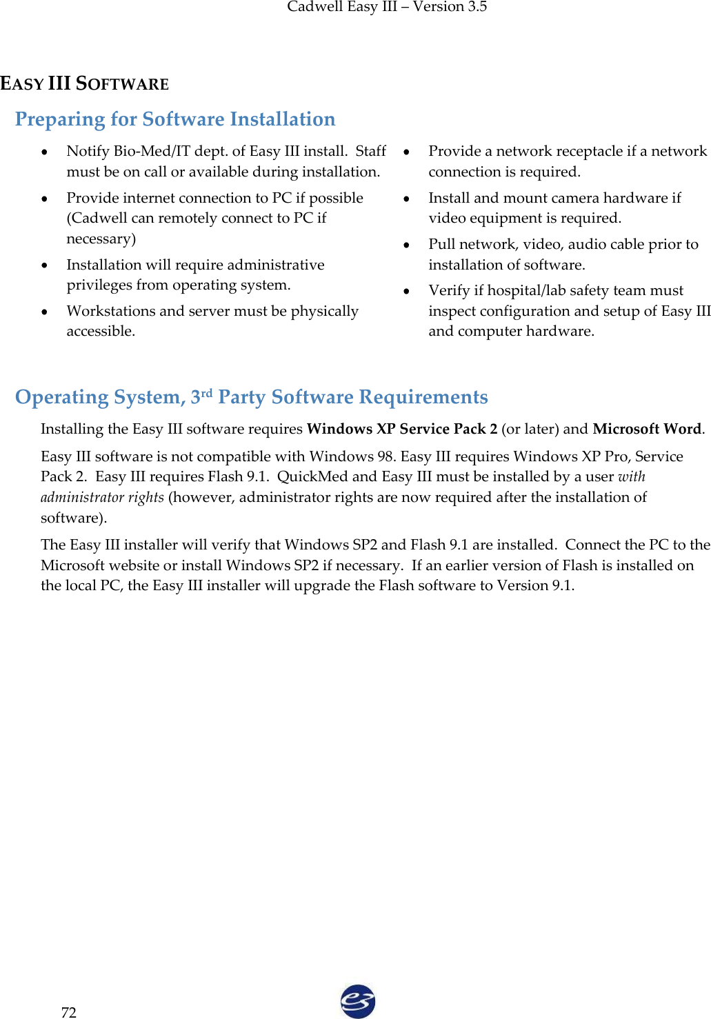 Cadwell Easy III – Version 3.5   72  EASY III SOFTWARE Preparing for Software Installation Notify Bio-Med/IT dept. of Easy III install.  Staff must be on call or available during installation.  Provide internet connection to PC if possible (Cadwell can remotely connect to PC if necessary)  Installation will require administrative privileges from operating system.  Workstations and server must be physically accessible.  Provide a network receptacle if a network connection is required.  Install and mount camera hardware if video equipment is required.  Pull network, video, audio cable prior to installation of software.  Verify if hospital/lab safety team must inspect configuration and setup of Easy III and computer hardware.   Operating System, 3rd Party Software Requirements Installing the Easy III software requires Windows XP Service Pack 2 (or later) and Microsoft Word. Easy III software is not compatible with Windows 98. Easy III requires Windows XP Pro, Service Pack 2.  Easy III requires Flash 9.1.  QuickMed and Easy III must be installed by a user with administrator rights (however, administrator rights are now required after the installation of software).  The Easy III installer will verify that Windows SP2 and Flash 9.1 are installed.  Connect the PC to the Microsoft website or install Windows SP2 if necessary.  If an earlier version of Flash is installed on the local PC, the Easy III installer will upgrade the Flash software to Version 9.1. 