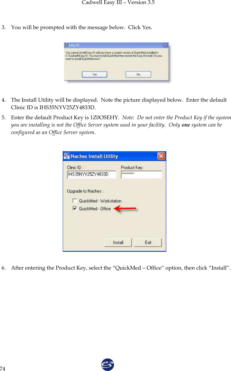Cadwell Easy III – Version 3.5   74  3. You will be prompted with the message below.  Click Yes.    4. The Install Utility will be displayed.  Note the picture displayed below.  Enter the default Clinic ID is IHS35NYV25ZY4833D.   5. Enter the default Product Key is 1Z0OSEHY.  Note:  Do not enter the Product Key if the system you are installing is not the Office Server system used in your facility.  Only one system can be configured as an Office Server system.                 6. After entering the Product Key, select the ‚QuickMed – Office‛ option, then click ‚Install‛.  