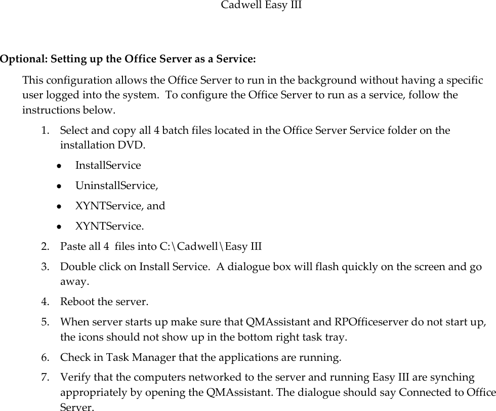 Cadwell Easy III  77  Optional: Setting up the Office Server as a Service: This configuration allows the Office Server to run in the background without having a specific user logged into the system.  To configure the Office Server to run as a service, follow the instructions below. 1. Select and copy all 4 batch files located in the Office Server Service folder on the installation DVD.  InstallService  UninstallService,  XYNTService, and   XYNTService.   2. Paste all 4  files into C:\Cadwell\Easy III  3. Double click on Install Service.  A dialogue box will flash quickly on the screen and go away. 4. Reboot the server. 5. When server starts up make sure that QMAssistant and RPOfficeserver do not start up, the icons should not show up in the bottom right task tray. 6. Check in Task Manager that the applications are running. 7. Verify that the computers networked to the server and running Easy III are synching appropriately by opening the QMAssistant. The dialogue should say Connected to Office Server. 