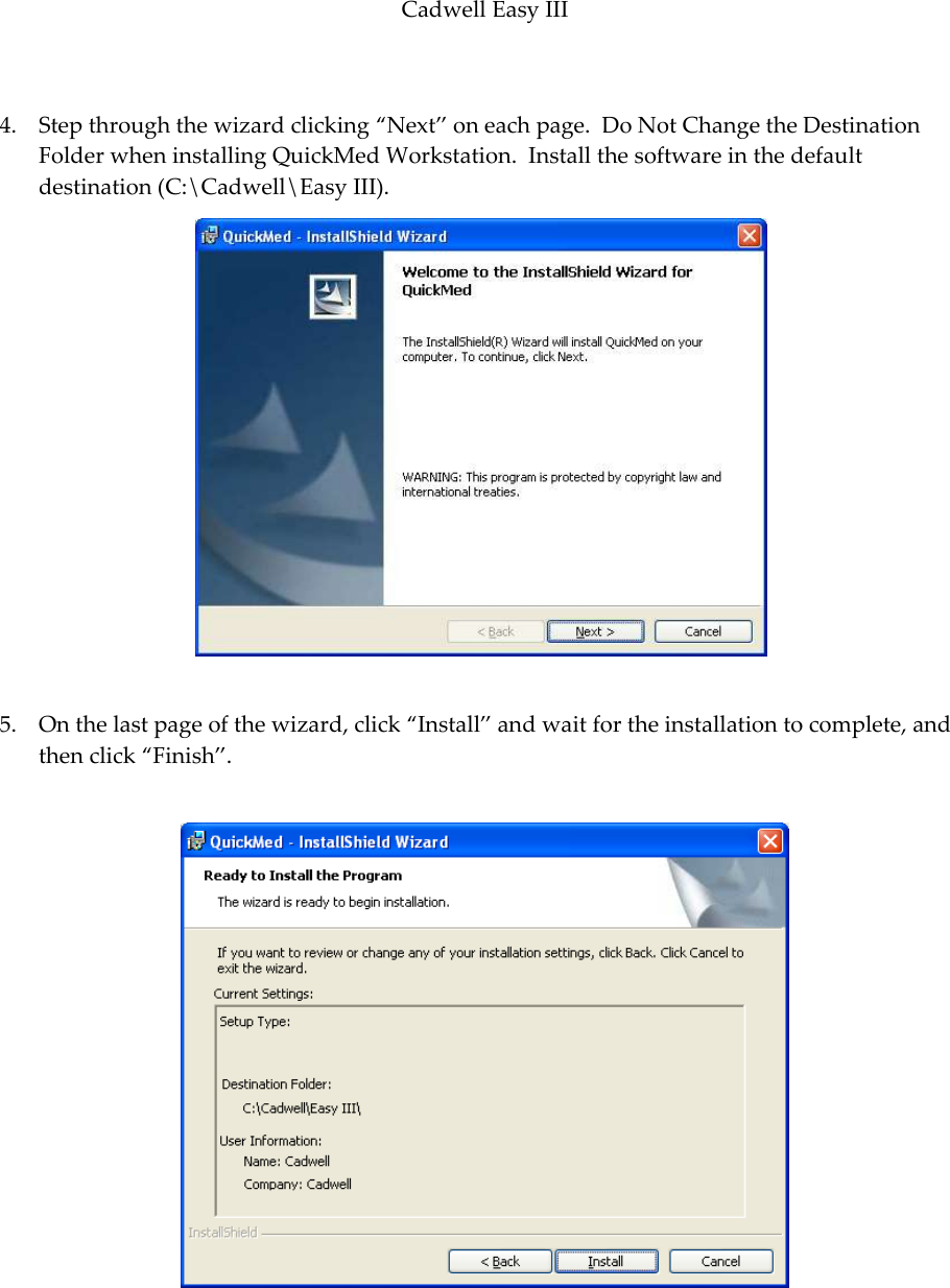 Cadwell Easy III  79  4. Step through the wizard clicking ‚Next‛ on each page.  Do Not Change the Destination Folder when installing QuickMed Workstation.  Install the software in the default destination (C:\Cadwell\Easy III).  5. On the last page of the wizard, click ‚Install‛ and wait for the installation to complete, and then click ‚Finish‛.   