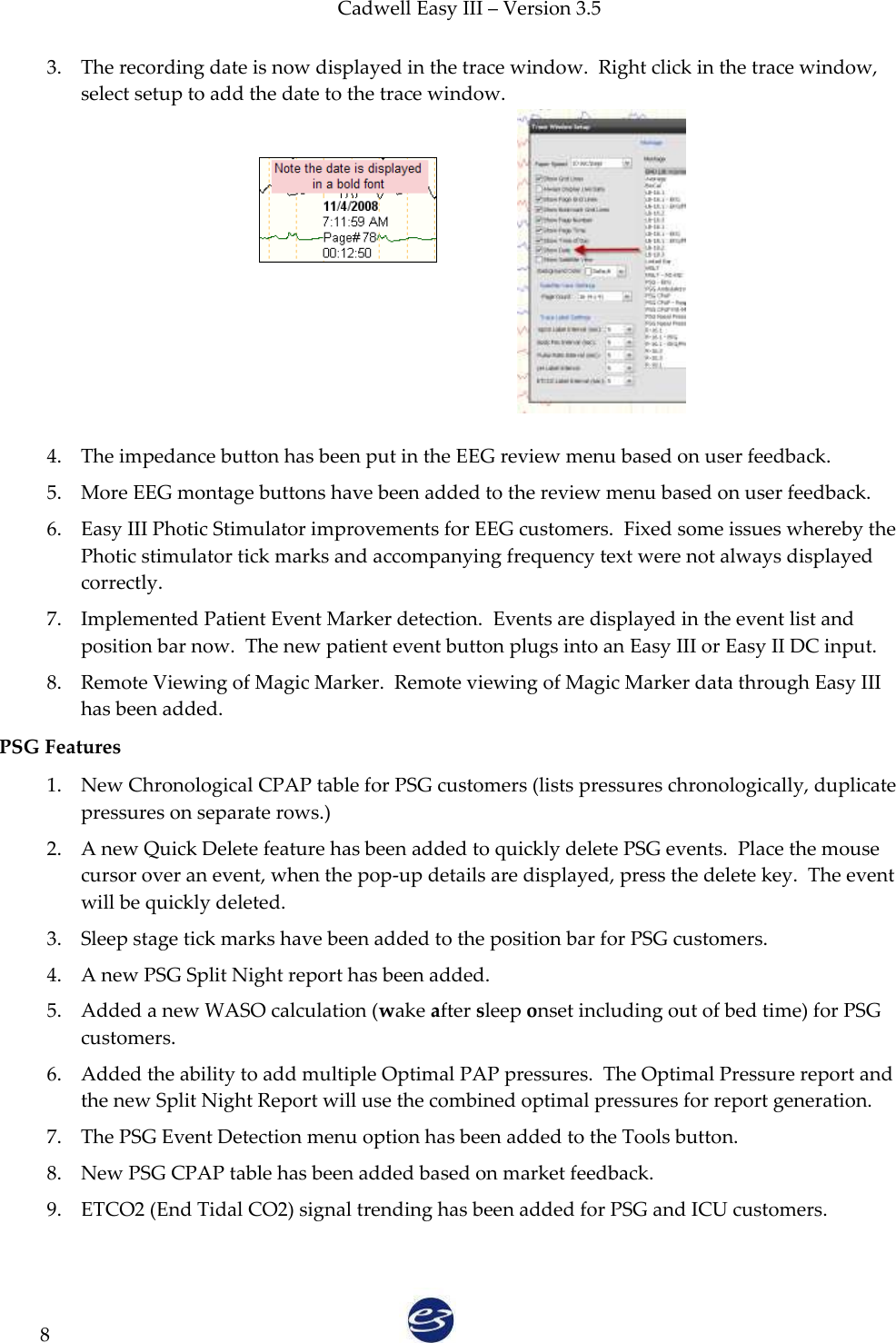 Cadwell Easy III – Version 3.5   8 3. The recording date is now displayed in the trace window.  Right click in the trace window, select setup to add the date to the trace window.            4. The impedance button has been put in the EEG review menu based on user feedback. 5. More EEG montage buttons have been added to the review menu based on user feedback. 6. Easy III Photic Stimulator improvements for EEG customers.  Fixed some issues whereby the Photic stimulator tick marks and accompanying frequency text were not always displayed correctly. 7. Implemented Patient Event Marker detection.  Events are displayed in the event list and position bar now.  The new patient event button plugs into an Easy III or Easy II DC input. 8. Remote Viewing of Magic Marker.  Remote viewing of Magic Marker data through Easy III has been added. PSG Features 1. New Chronological CPAP table for PSG customers (lists pressures chronologically, duplicate pressures on separate rows.) 2. A new Quick Delete feature has been added to quickly delete PSG events.  Place the mouse cursor over an event, when the pop-up details are displayed, press the delete key.  The event will be quickly deleted. 3. Sleep stage tick marks have been added to the position bar for PSG customers. 4. A new PSG Split Night report has been added. 5. Added a new WASO calculation (wake after sleep onset including out of bed time) for PSG customers. 6. Added the ability to add multiple Optimal PAP pressures.  The Optimal Pressure report and the new Split Night Report will use the combined optimal pressures for report generation. 7. The PSG Event Detection menu option has been added to the Tools button. 8. New PSG CPAP table has been added based on market feedback. 9. ETCO2 (End Tidal CO2) signal trending has been added for PSG and ICU customers.  