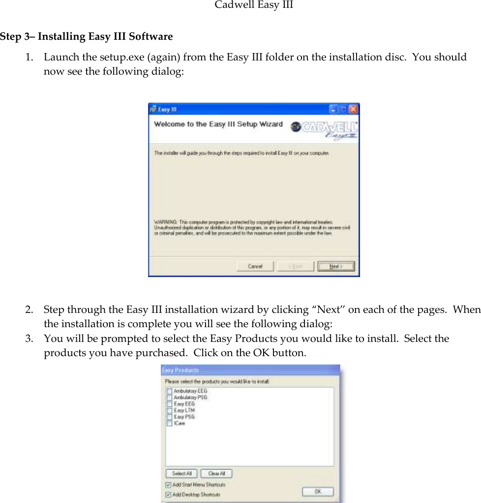 Cadwell Easy III  81 Step 3– Installing Easy III Software 1. Launch the setup.exe (again) from the Easy III folder on the installation disc.  You should now see the following dialog:    2. Step through the Easy III installation wizard by clicking ‚Next‛ on each of the pages.  When the installation is complete you will see the following dialog: 3. You will be prompted to select the Easy Products you would like to install.  Select the products you have purchased.  Click on the OK button.  