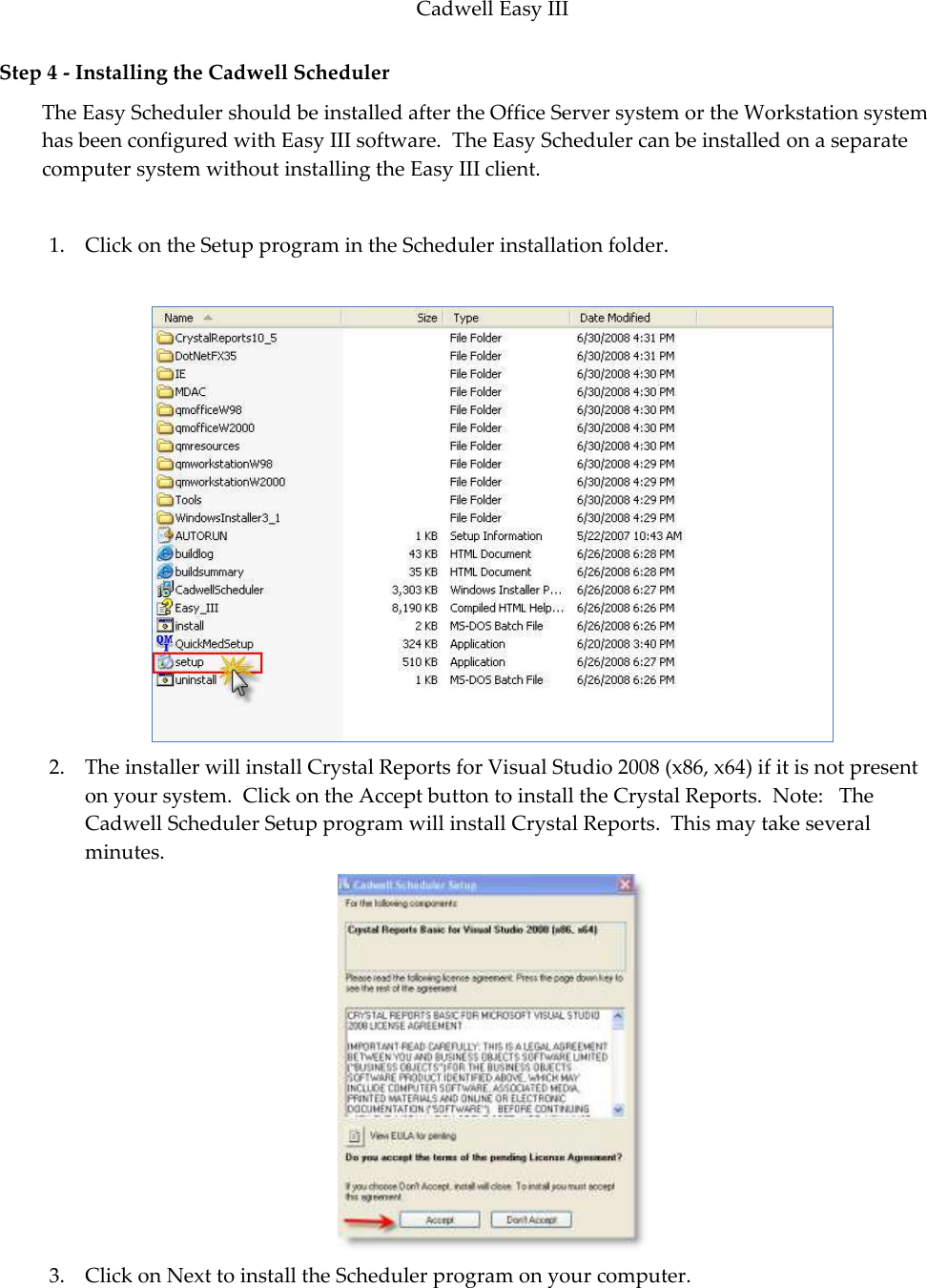 Cadwell Easy III  83 Step 4 - Installing the Cadwell Scheduler The Easy Scheduler should be installed after the Office Server system or the Workstation system has been configured with Easy III software.  The Easy Scheduler can be installed on a separate computer system without installing the Easy III client.    1. Click on the Setup program in the Scheduler installation folder.   2. The installer will install Crystal Reports for Visual Studio 2008 (x86, x64) if it is not present on your system.  Click on the Accept button to install the Crystal Reports.  Note:   The Cadwell Scheduler Setup program will install Crystal Reports.  This may take several minutes.  3. Click on Next to install the Scheduler program on your computer. 