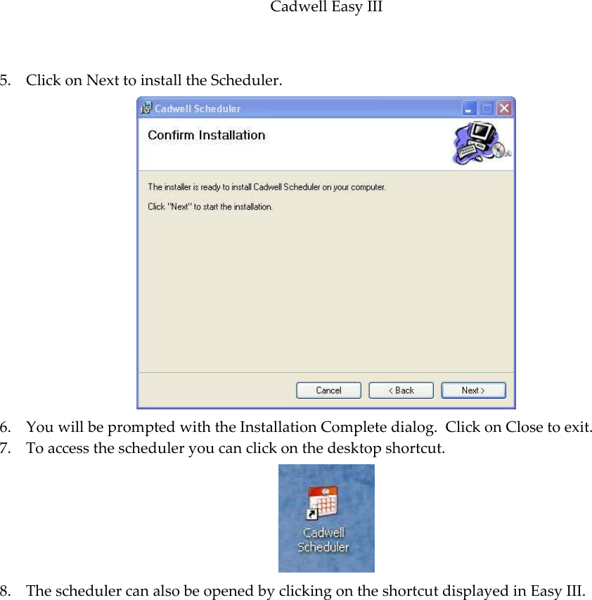 Cadwell Easy III  85  5. Click on Next to install the Scheduler.  6. You will be prompted with the Installation Complete dialog.  Click on Close to exit. 7. To access the scheduler you can click on the desktop shortcut.  8. The scheduler can also be opened by clicking on the shortcut displayed in Easy III. 