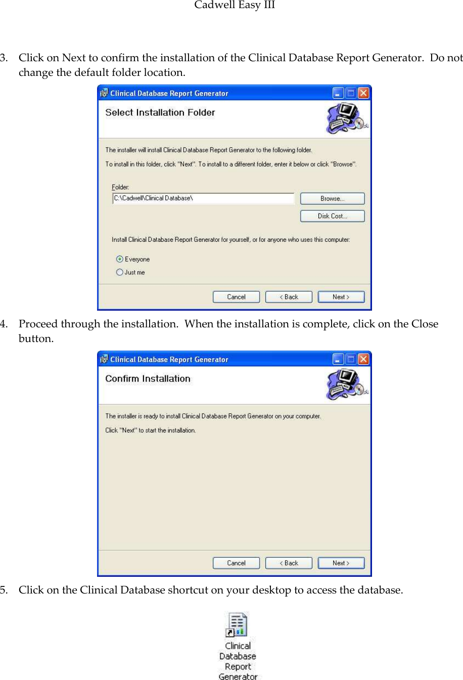 Cadwell Easy III  87  3. Click on Next to confirm the installation of the Clinical Database Report Generator.  Do not change the default folder location.    4. Proceed through the installation.  When the installation is complete, click on the Close button.  5. Click on the Clinical Database shortcut on your desktop to access the database.   