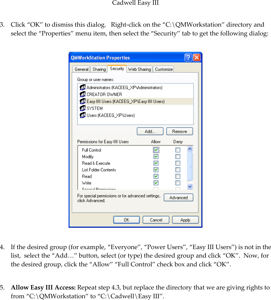 Cadwell Easy III  89 3. Click ‚OK‛ to dismiss this dialog.   Right-click on the ‚C:\QMWorkstation‛ directory and select the ‚Properties‛ menu item, then select the ‚Security‛ tab to get the following dialog:    4. If the desired group (for example, ‚Everyone‛, ‚Power Users‛, ‚Easy III Users‛) is not in the list,  select the ‚Add…‛ button, select (or type) the desired group and click ‚OK‛.  Now, for the desired group, click the ‚Allow‛ ‚Full Control‛ check box and click ‚OK‛.  5. Allow Easy III Access: Repeat step 4.3, but replace the directory that we are giving rights to from ‚C:\QMWorkstation‛ to ‚C:\Cadwell\Easy III‛.  