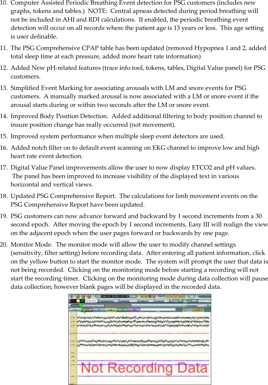  9 10. Computer Assisted Periodic Breathing Event detection for PSG customers (includes new graphs, tokens and tables.)  NOTE:  Central apneas detected during period breathing will not be included in AHI and RDI calculations.  If enabled, the periodic breathing event detection will occur on all records where the patient age is 13 years or less.  This age setting is user definable. 11. The PSG Comprehensive CPAP table has been updated (removed Hypopnea 1 and 2, added total sleep time at each pressure, added more heart rate information) 12. Added New pH-related features (trace info tool, tokens, tables, Digital Value panel) for PSG customers. 13. Simplified Event Marking for associating arousals with LM and snore events for PSG customers.  A manually marked arousal is now associated with a LM or snore event if the arousal starts during or within two seconds after the LM or snore event. 14. Improved Body Position Detection.  Added additional filtering to body position channel to insure position change has really occurred (not movement). 15. Improved system performance when multiple sleep event detectors are used. 16. Added notch filter on to default event scanning on EKG channel to improve low and high heart rate event detection. 17. Digital Value Panel improvements allow the user to now display ETCO2 and pH values.  The panel has been improved to increase visibility of the displayed text in various horizontal and vertical views. 18. Updated PSG Comprehensive Report.  The calculations for limb movement events on the PSG Comprehensive Report have been updated. 19. PSG customers can now advance forward and backward by 1 second increments from a 30 second epoch.  After moving the epoch by 1 second increments, Easy III will realign the view on the adjacent epoch when the user pages forward or backwards by one page. 20. Monitor Mode.  The monitor mode will allow the user to modify channel settings (sensitivity, filter setting) before recording data.  After entering all patient information, click on the yellow button to start the monitor mode.  The system will prompt the user that data is not being recorded.  Clicking on the monitoring mode before starting a recording will not start the recording timer.  Clicking on the monitoring mode during data collection will pause data collection; however blank pages will be displayed in the recorded data.  