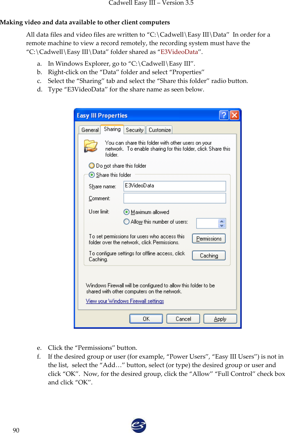 Cadwell Easy III – Version 3.5   90 Making video and data available to other client computers All data files and video files are written to ‚C:\Cadwell\Easy III\Data‛  In order for a remote machine to view a record remotely, the recording system must have the ‚C:\Cadwell\Easy III\Data‛ folder shared as ‚E3VideoData‛. a. In Windows Explorer, go to ‚C:\Cadwell\Easy III‛. b. Right-click on the ‚Data‛ folder and select ‚Properties‛ c. Select the ‚Sharing‛ tab and select the ‚Share this folder‛ radio button. d. Type ‚E3VideoData‛ for the share name as seen below.        e. Click the ‚Permissions‛ button. f. If the desired group or user (for example, ‚Power Users‛, ‚Easy III Users‛) is not in the list,  select the ‚Add…‛ button, select (or type) the desired group or user and click ‚OK‛.  Now, for the desired group, click the ‚Allow‛ ‚Full Control‛ check box and click ‚OK‛.    