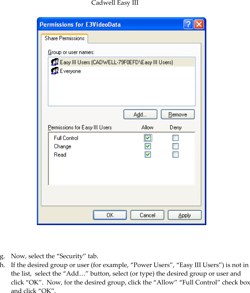 Cadwell Easy III  91    g. Now, select the ‚Security‛ tab. h. If the desired group or user (for example, ‚Power Users‛, ‚Easy III Users‛) is not in the list,  select the ‚Add…‛ button, select (or type) the desired group or user and click ‚OK‛.  Now, for the desired group, click the ‚Allow‛ ‚Full Control‛ check box and click ‚OK‛.  