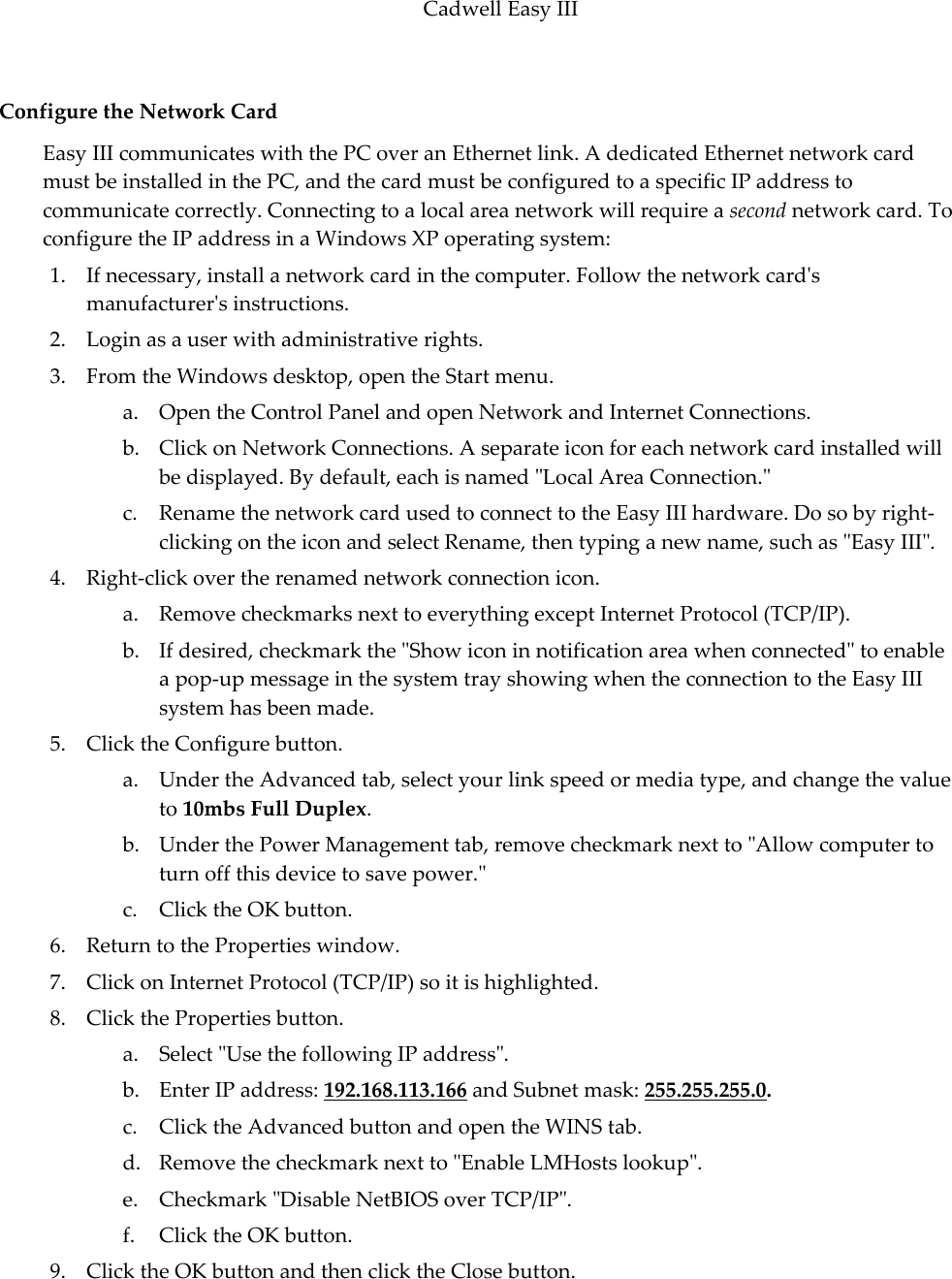 Cadwell Easy III  93 Configure the Network Card Easy III communicates with the PC over an Ethernet link. A dedicated Ethernet network card must be installed in the PC, and the card must be configured to a specific IP address to communicate correctly. Connecting to a local area network will require a second network card. To configure the IP address in a Windows XP operating system:  1. If necessary, install a network card in the computer. Follow the network card&apos;s manufacturer&apos;s instructions.  2. Login as a user with administrative rights. 3. From the Windows desktop, open the Start menu. a. Open the Control Panel and open Network and Internet Connections. b. Click on Network Connections. A separate icon for each network card installed will be displayed. By default, each is named &quot;Local Area Connection.&quot; c. Rename the network card used to connect to the Easy III hardware. Do so by right-clicking on the icon and select Rename, then typing a new name, such as &quot;Easy III&quot;. 4. Right-click over the renamed network connection icon.  a. Remove checkmarks next to everything except Internet Protocol (TCP/IP).  b. If desired, checkmark the &quot;Show icon in notification area when connected&quot; to enable a pop-up message in the system tray showing when the connection to the Easy III system has been made. 5. Click the Configure button. a. Under the Advanced tab, select your link speed or media type, and change the value to 10mbs Full Duplex. b. Under the Power Management tab, remove checkmark next to &quot;Allow computer to turn off this device to save power.&quot; c. Click the OK button. 6. Return to the Properties window. 7. Click on Internet Protocol (TCP/IP) so it is highlighted. 8. Click the Properties button. a. Select &quot;Use the following IP address&quot;. b. Enter IP address: 192.168.113.166 and Subnet mask: 255.255.255.0. c. Click the Advanced button and open the WINS tab. d. Remove the checkmark next to &quot;Enable LMHosts lookup&quot;.  e. Checkmark &quot;Disable NetBIOS over TCP/IP&quot;. f. Click the OK button. 9. Click the OK button and then click the Close button.   