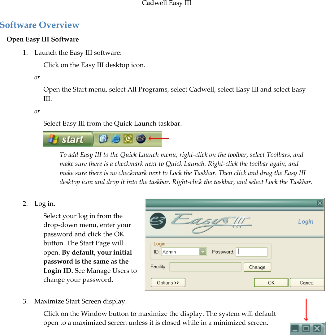 Cadwell Easy III  95 Software Overview Open Easy III Software 1. Launch the Easy III software: Click on the Easy III desktop icon.  or Open the Start menu, select All Programs, select Cadwell, select Easy III and select Easy III. or Select Easy III from the Quick Launch taskbar.   To add Easy III to the Quick Launch menu, right-click on the toolbar, select Toolbars, and make sure there is a checkmark next to Quick Launch. Right-click the toolbar again, and make sure there is no checkmark next to Lock the Taskbar. Then click and drag the Easy III desktop icon and drop it into the taskbar. Right-click the taskbar, and select Lock the Taskbar.  2. Log in. Select your log in from the drop-down menu, enter your password and click the OK button. The Start Page will open. By default, your initial password is the same as the Login ID. See Manage Users to change your password.   3. Maximize Start Screen display.  Click on the Window button to maximize the display. The system will default open to a maximized screen unless it is closed while in a minimized screen. 