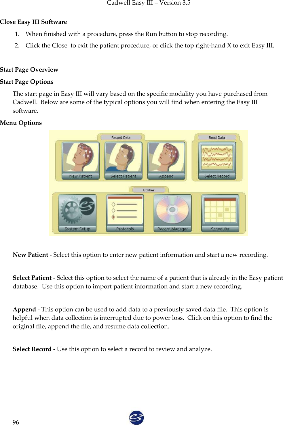 Cadwell Easy III – Version 3.5   96 Close Easy III Software 1. When finished with a procedure, press the Run button to stop recording. 2. Click the Close  to exit the patient procedure, or click the top right-hand X to exit Easy III.   Start Page Overview Start Page Options The start page in Easy III will vary based on the specific modality you have purchased from Cadwell.  Below are some of the typical options you will find when entering the Easy III software. Menu Options   New Patient - Select this option to enter new patient information and start a new recording.  Select Patient - Select this option to select the name of a patient that is already in the Easy patient database.  Use this option to import patient information and start a new recording.  Append - This option can be used to add data to a previously saved data file.  This option is helpful when data collection is interrupted due to power loss.  Click on this option to find the original file, append the file, and resume data collection.  Select Record - Use this option to select a record to review and analyze.  