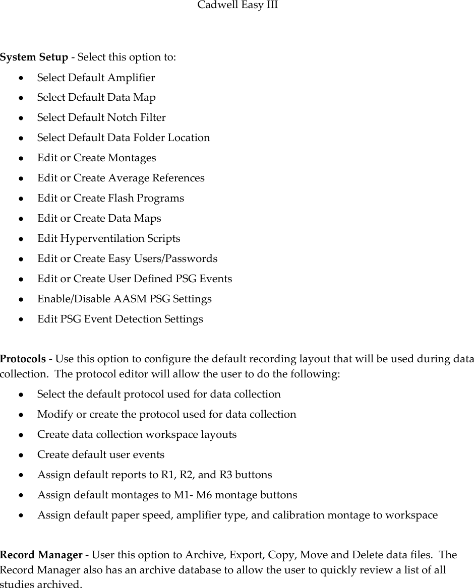 Cadwell Easy III  97  System Setup - Select this option to:  Select Default Amplifier  Select Default Data Map  Select Default Notch Filter  Select Default Data Folder Location  Edit or Create Montages  Edit or Create Average References  Edit or Create Flash Programs  Edit or Create Data Maps  Edit Hyperventilation Scripts  Edit or Create Easy Users/Passwords  Edit or Create User Defined PSG Events  Enable/Disable AASM PSG Settings  Edit PSG Event Detection Settings  Protocols - Use this option to configure the default recording layout that will be used during data collection.  The protocol editor will allow the user to do the following:  Select the default protocol used for data collection  Modify or create the protocol used for data collection  Create data collection workspace layouts  Create default user events  Assign default reports to R1, R2, and R3 buttons  Assign default montages to M1- M6 montage buttons  Assign default paper speed, amplifier type, and calibration montage to workspace  Record Manager - User this option to Archive, Export, Copy, Move and Delete data files.  The Record Manager also has an archive database to allow the user to quickly review a list of all studies archived.      