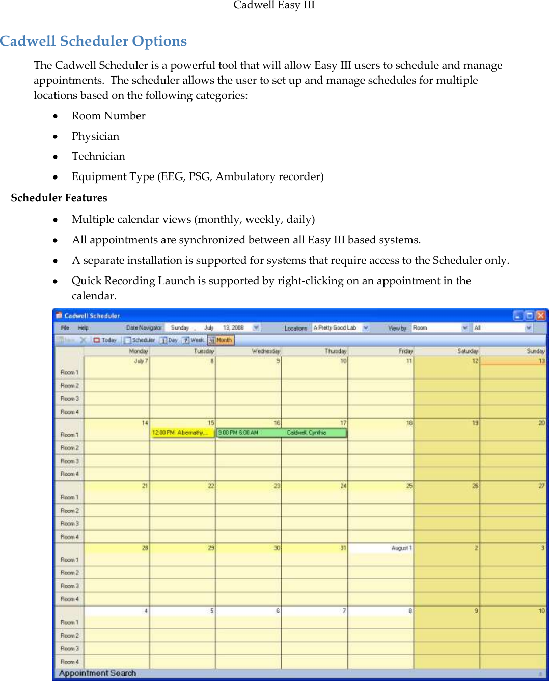 Cadwell Easy III  99 Cadwell Scheduler Options The Cadwell Scheduler is a powerful tool that will allow Easy III users to schedule and manage appointments.  The scheduler allows the user to set up and manage schedules for multiple locations based on the following categories:  Room Number  Physician  Technician  Equipment Type (EEG, PSG, Ambulatory recorder) Scheduler Features  Multiple calendar views (monthly, weekly, daily)  All appointments are synchronized between all Easy III based systems.  A separate installation is supported for systems that require access to the Scheduler only.  Quick Recording Launch is supported by right-clicking on an appointment in the calendar.   