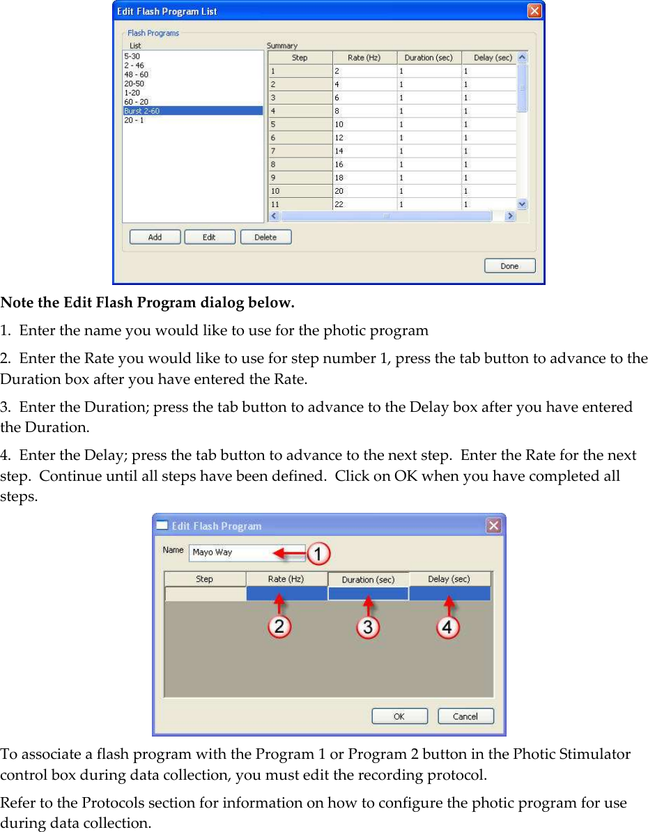    Note the Edit Flash Program dialog below. 1.  Enter the name you would like to use for the photic program  2.  Enter the Rate you would like to use for step number 1, press the tab button to advance to the Duration box after you have entered the Rate. 3.  Enter the Duration; press the tab button to advance to the Delay box after you have entered the Duration. 4.  Enter the Delay; press the tab button to advance to the next step.  Enter the Rate for the next step.  Continue until all steps have been defined.  Click on OK when you have completed all steps.  To associate a flash program with the Program 1 or Program 2 button in the Photic Stimulator control box during data collection, you must edit the recording protocol. Refer to the Protocols section for information on how to configure the photic program for use during data collection.  