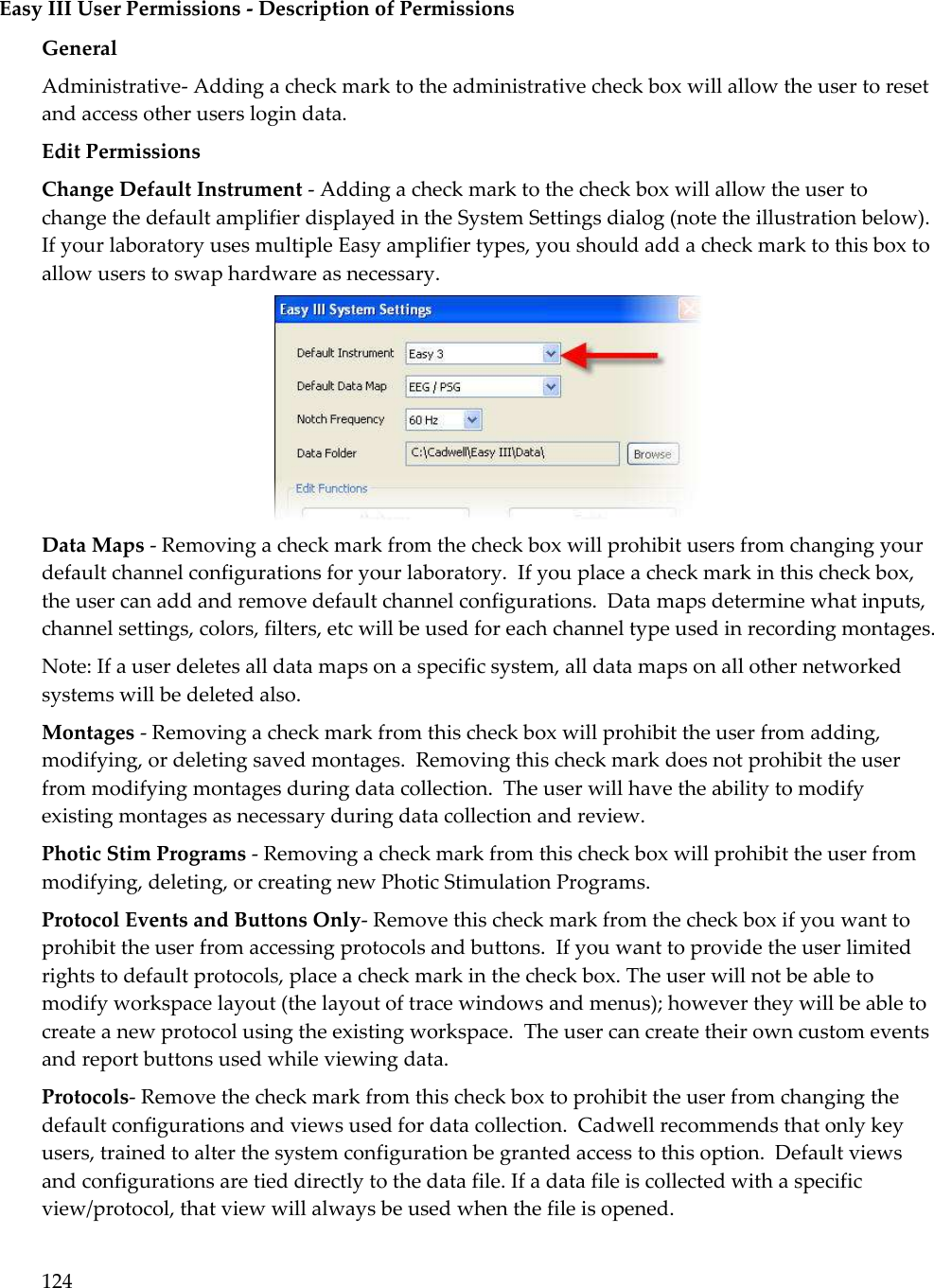 124  Easy III User Permissions - Description of Permissions General Administrative- Adding a check mark to the administrative check box will allow the user to reset and access other users login data. Edit Permissions Change Default Instrument - Adding a check mark to the check box will allow the user to change the default amplifier displayed in the System Settings dialog (note the illustration below).  If your laboratory uses multiple Easy amplifier types, you should add a check mark to this box to allow users to swap hardware as necessary.  Data Maps - Removing a check mark from the check box will prohibit users from changing your default channel configurations for your laboratory.  If you place a check mark in this check box, the user can add and remove default channel configurations.  Data maps determine what inputs, channel settings, colors, filters, etc will be used for each channel type used in recording montages.    Note: If a user deletes all data maps on a specific system, all data maps on all other networked systems will be deleted also. Montages - Removing a check mark from this check box will prohibit the user from adding, modifying, or deleting saved montages.  Removing this check mark does not prohibit the user from modifying montages during data collection.  The user will have the ability to modify existing montages as necessary during data collection and review. Photic Stim Programs - Removing a check mark from this check box will prohibit the user from modifying, deleting, or creating new Photic Stimulation Programs. Protocol Events and Buttons Only- Remove this check mark from the check box if you want to prohibit the user from accessing protocols and buttons.  If you want to provide the user limited rights to default protocols, place a check mark in the check box. The user will not be able to modify workspace layout (the layout of trace windows and menus); however they will be able to create a new protocol using the existing workspace.  The user can create their own custom events and report buttons used while viewing data. Protocols- Remove the check mark from this check box to prohibit the user from changing the default configurations and views used for data collection.  Cadwell recommends that only key users, trained to alter the system configuration be granted access to this option.  Default views and configurations are tied directly to the data file. If a data file is collected with a specific view/protocol, that view will always be used when the file is opened. 