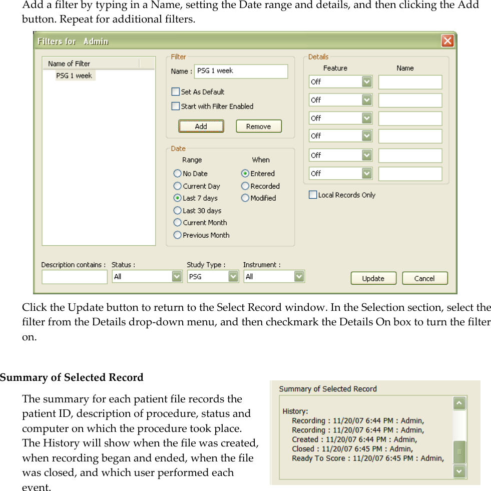  Add a filter by typing in a Name, setting the Date range and details, and then clicking the Add button. Repeat for additional filters.   Click the Update button to return to the Select Record window. In the Selection section, select the filter from the Details drop-down menu, and then checkmark the Details On box to turn the filter on.   Summary of Selected Record The summary for each patient file records the patient ID, description of procedure, status and computer on which the procedure took place.  The History will show when the file was created, when recording began and ended, when the file was closed, and which user performed each event.  