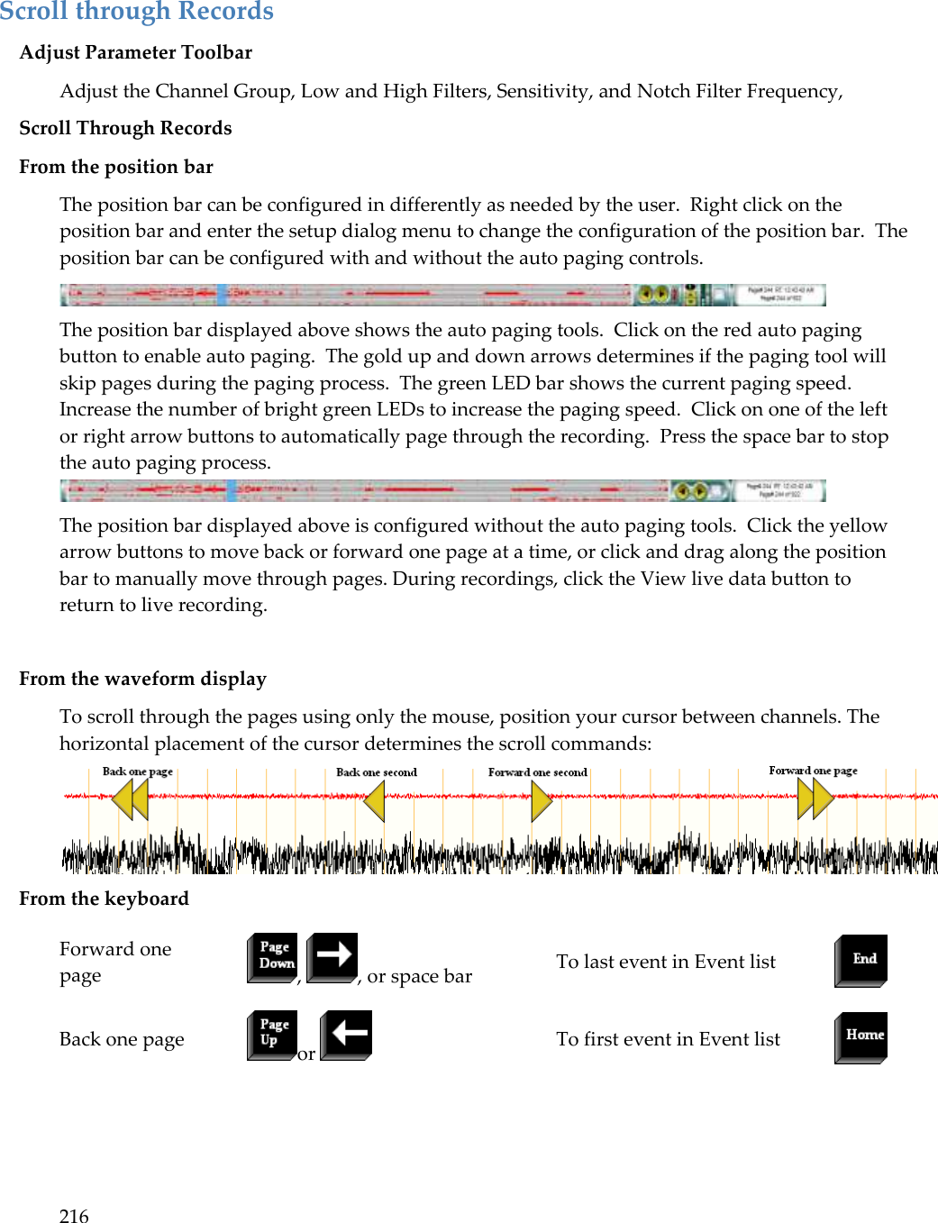 216  Scroll through Records Adjust Parameter Toolbar Adjust the Channel Group, Low and High Filters, Sensitivity, and Notch Filter Frequency,  Scroll Through Records From the position bar The position bar can be configured in differently as needed by the user.  Right click on the position bar and enter the setup dialog menu to change the configuration of the position bar.  The position bar can be configured with and without the auto paging controls.  The position bar displayed above shows the auto paging tools.  Click on the red auto paging button to enable auto paging.  The gold up and down arrows determines if the paging tool will skip pages during the paging process.  The green LED bar shows the current paging speed.  Increase the number of bright green LEDs to increase the paging speed.  Click on one of the left or right arrow buttons to automatically page through the recording.  Press the space bar to stop the auto paging process.  The position bar displayed above is configured without the auto paging tools.  Click the yellow arrow buttons to move back or forward one page at a time, or click and drag along the position bar to manually move through pages. During recordings, click the View live data button to return to live recording.   From the waveform display  To scroll through the pages using only the mouse, position your cursor between channels. The horizontal placement of the cursor determines the scroll commands:  From the keyboard Forward one page ,  , or space bar To last event in Event list  Back one page or   To first event in Event list   