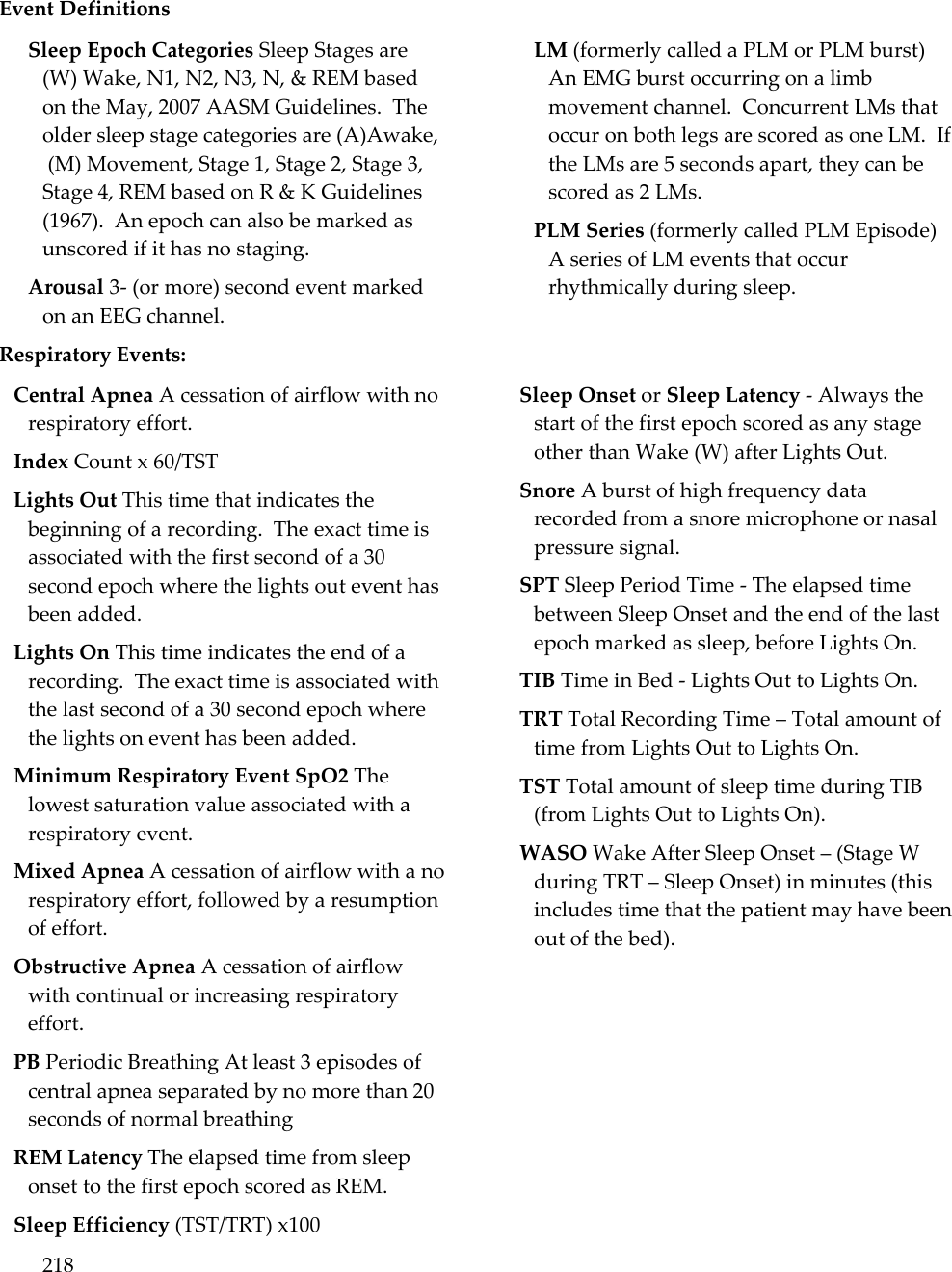 218   Event Definitions Sleep Epoch Categories Sleep Stages are (W) Wake, N1, N2, N3, N, &amp; REM based on the May, 2007 AASM Guidelines.  The older sleep stage categories are (A)Awake,  (M) Movement, Stage 1, Stage 2, Stage 3, Stage 4, REM based on R &amp; K Guidelines (1967).  An epoch can also be marked as unscored if it has no staging. Arousal 3- (or more) second event marked on an EEG channel. LM (formerly called a PLM or PLM burst) An EMG burst occurring on a limb movement channel.  Concurrent LMs that occur on both legs are scored as one LM.  If the LMs are 5 seconds apart, they can be scored as 2 LMs. PLM Series (formerly called PLM Episode) A series of LM events that occur rhythmically during sleep. Respiratory Events: Central Apnea A cessation of airflow with no respiratory effort. Index Count x 60/TST Lights Out This time that indicates the beginning of a recording.  The exact time is associated with the first second of a 30 second epoch where the lights out event has been added. Lights On This time indicates the end of a recording.  The exact time is associated with the last second of a 30 second epoch where the lights on event has been added. Minimum Respiratory Event SpO2 The lowest saturation value associated with a respiratory event.   Mixed Apnea A cessation of airflow with a no respiratory effort, followed by a resumption of effort. Obstructive Apnea A cessation of airflow with continual or increasing respiratory effort. PB Periodic Breathing At least 3 episodes of central apnea separated by no more than 20 seconds of normal breathing REM Latency The elapsed time from sleep onset to the first epoch scored as REM. Sleep Efficiency (TST/TRT) x100 Sleep Onset or Sleep Latency - Always the start of the first epoch scored as any stage other than Wake (W) after Lights Out. Snore A burst of high frequency data recorded from a snore microphone or nasal pressure signal. SPT Sleep Period Time - The elapsed time between Sleep Onset and the end of the last epoch marked as sleep, before Lights On. TIB Time in Bed - Lights Out to Lights On. TRT Total Recording Time – Total amount of time from Lights Out to Lights On. TST Total amount of sleep time during TIB (from Lights Out to Lights On). WASO Wake After Sleep Onset – (Stage W during TRT – Sleep Onset) in minutes (this includes time that the patient may have been out of the bed). 