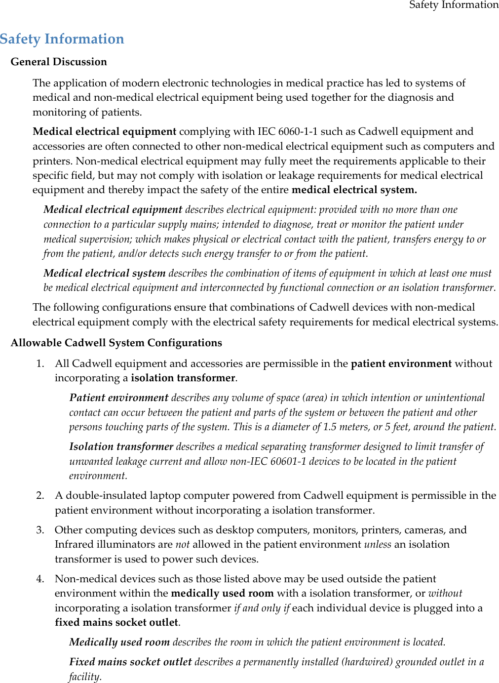 Safety Information Safety Information General Discussion The application of modern electronic technologies in medical practice has led to systems of medical and non-medical electrical equipment being used together for the diagnosis and monitoring of patients. Medical electrical equipment complying with IEC 6060-1-1 such as Cadwell equipment and accessories are often connected to other non-medical electrical equipment such as computers and printers. Non-medical electrical equipment may fully meet the requirements applicable to their specific field, but may not comply with isolation or leakage requirements for medical electrical equipment and thereby impact the safety of the entire medical electrical system. Medical electrical equipment describes electrical equipment: provided with no more than one connection to a particular supply mains; intended to diagnose, treat or monitor the patient under medical supervision; which makes physical or electrical contact with the patient, transfers energy to or from the patient, and/or detects such energy transfer to or from the patient. Medical electrical system describes the combination of items of equipment in which at least one must be medical electrical equipment and interconnected by functional connection or an isolation transformer. The following configurations ensure that combinations of Cadwell devices with non-medical electrical equipment comply with the electrical safety requirements for medical electrical systems.  Allowable Cadwell System Configurations 1. All Cadwell equipment and accessories are permissible in the patient environment without incorporating a isolation transformer.  Patient environment describes any volume of space (area) in which intention or unintentional contact can occur between the patient and parts of the system or between the patient and other persons touching parts of the system. This is a diameter of 1.5 meters, or 5 feet, around the patient.  Isolation transformer describes a medical separating transformer designed to limit transfer of unwanted leakage current and allow non-IEC 60601-1 devices to be located in the patient environment. 2. A double-insulated laptop computer powered from Cadwell equipment is permissible in the patient environment without incorporating a isolation transformer. 3. Other computing devices such as desktop computers, monitors, printers, cameras, and Infrared illuminators are not allowed in the patient environment unless an isolation transformer is used to power such devices.  4. Non-medical devices such as those listed above may be used outside the patient environment within the medically used room with a isolation transformer, or without incorporating a isolation transformer if and only if each individual device is plugged into a fixed mains socket outlet. Medically used room describes the room in which the patient environment is located.  Fixed mains socket outlet describes a permanently installed (hardwired) grounded outlet in a facility. 