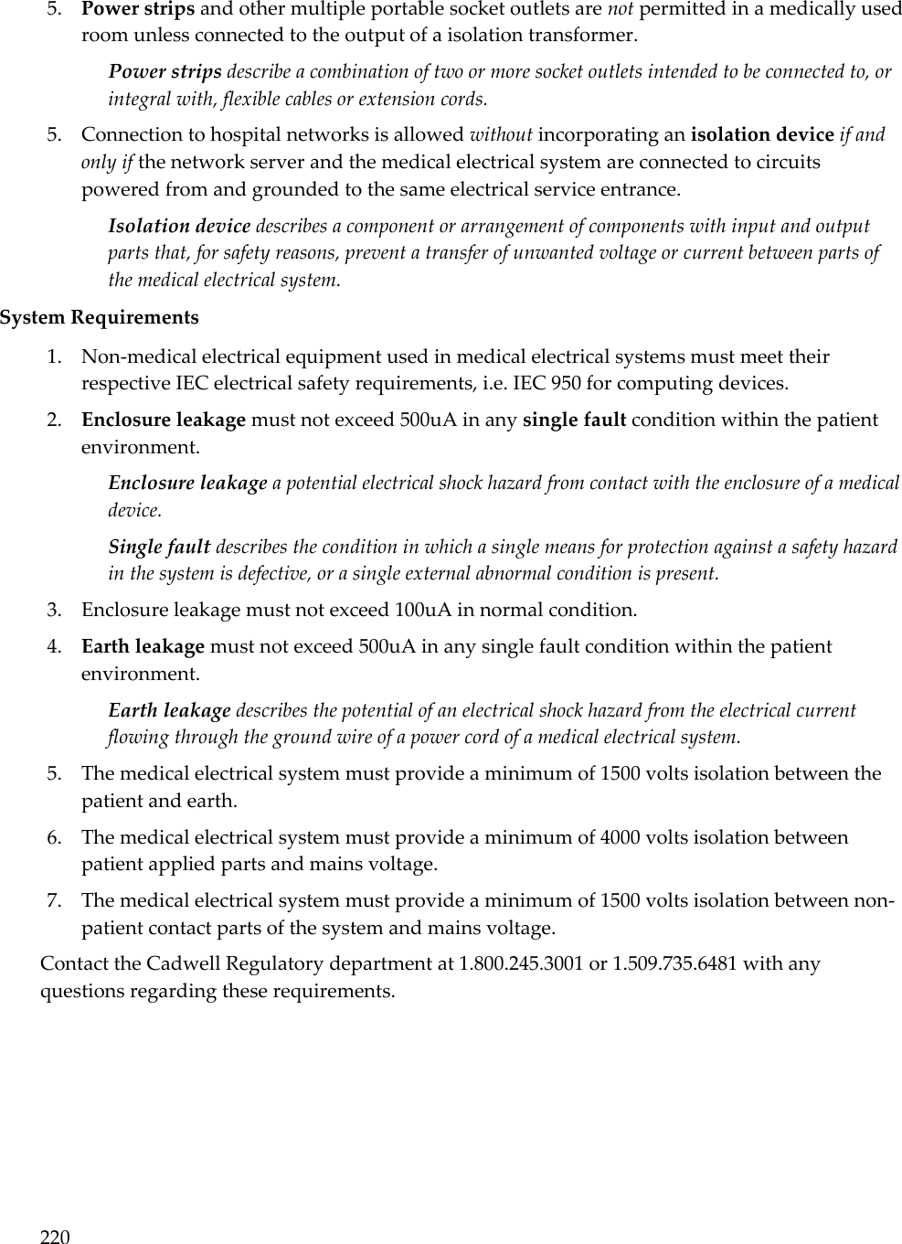 220  5. Power strips and other multiple portable socket outlets are not permitted in a medically used room unless connected to the output of a isolation transformer.  Power strips describe a combination of two or more socket outlets intended to be connected to, or integral with, flexible cables or extension cords.  5. Connection to hospital networks is allowed without incorporating an isolation device if and only if the network server and the medical electrical system are connected to circuits powered from and grounded to the same electrical service entrance. Isolation device describes a component or arrangement of components with input and output parts that, for safety reasons, prevent a transfer of unwanted voltage or current between parts of the medical electrical system.  System Requirements 1. Non-medical electrical equipment used in medical electrical systems must meet their respective IEC electrical safety requirements, i.e. IEC 950 for computing devices. 2. Enclosure leakage must not exceed 500uA in any single fault condition within the patient environment.  Enclosure leakage a potential electrical shock hazard from contact with the enclosure of a medical device.  Single fault describes the condition in which a single means for protection against a safety hazard in the system is defective, or a single external abnormal condition is present.  3. Enclosure leakage must not exceed 100uA in normal condition. 4. Earth leakage must not exceed 500uA in any single fault condition within the patient environment. Earth leakage describes the potential of an electrical shock hazard from the electrical current flowing through the ground wire of a power cord of a medical electrical system. 5. The medical electrical system must provide a minimum of 1500 volts isolation between the patient and earth. 6. The medical electrical system must provide a minimum of 4000 volts isolation between patient applied parts and mains voltage. 7. The medical electrical system must provide a minimum of 1500 volts isolation between non-patient contact parts of the system and mains voltage. Contact the Cadwell Regulatory department at 1.800.245.3001 or 1.509.735.6481 with any questions regarding these requirements. 