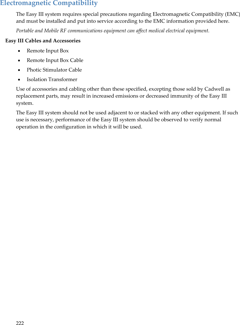 222  Electromagnetic Compatibility The Easy III system requires special precautions regarding Electromagnetic Compatibility (EMC) and must be installed and put into service according to the EMC information provided here. Portable and Mobile RF communications equipment can affect medical electrical equipment.  Easy III Cables and Accessories  Remote Input Box  Remote Input Box Cable  Photic Stimulator Cable  Isolation Transformer Use of accessories and cabling other than these specified, excepting those sold by Cadwell as replacement parts, may result in increased emissions or decreased immunity of the Easy III system. The Easy III system should not be used adjacent to or stacked with any other equipment. If such use is necessary, performance of the Easy III system should be observed to verify normal operation in the configuration in which it will be used. 