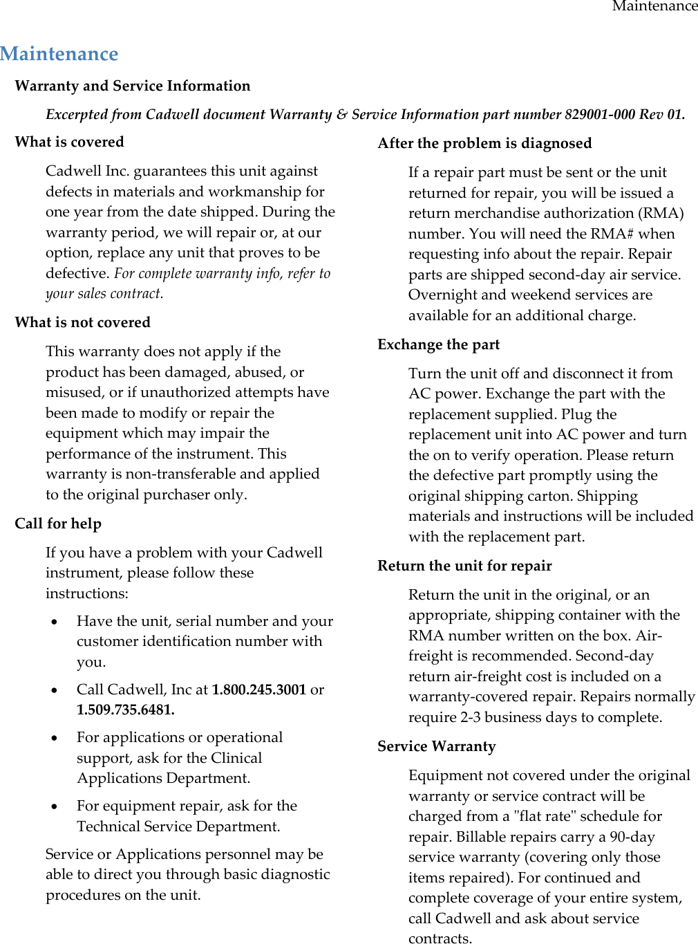 Maintenance Maintenance Warranty and Service Information Excerpted from Cadwell document Warranty &amp; Service Information part number 829001-000 Rev 01. What is covered Cadwell Inc. guarantees this unit against defects in materials and workmanship for one year from the date shipped. During the warranty period, we will repair or, at our option, replace any unit that proves to be defective. For complete warranty info, refer to your sales contract. What is not covered This warranty does not apply if the product has been damaged, abused, or misused, or if unauthorized attempts have been made to modify or repair the equipment which may impair the performance of the instrument. This warranty is non-transferable and applied to the original purchaser only. Call for help If you have a problem with your Cadwell instrument, please follow these instructions:  Have the unit, serial number and your customer identification number with you.  Call Cadwell, Inc at 1.800.245.3001 or 1.509.735.6481.  For applications or operational support, ask for the Clinical Applications Department.  For equipment repair, ask for the Technical Service Department. Service or Applications personnel may be able to direct you through basic diagnostic procedures on the unit. After the problem is diagnosed If a repair part must be sent or the unit returned for repair, you will be issued a return merchandise authorization (RMA) number. You will need the RMA# when requesting info about the repair. Repair parts are shipped second-day air service. Overnight and weekend services are available for an additional charge. Exchange the part Turn the unit off and disconnect it from AC power. Exchange the part with the replacement supplied. Plug the replacement unit into AC power and turn the on to verify operation. Please return the defective part promptly using the original shipping carton. Shipping materials and instructions will be included with the replacement part. Return the unit for repair Return the unit in the original, or an appropriate, shipping container with the RMA number written on the box. Air-freight is recommended. Second-day return air-freight cost is included on a warranty-covered repair. Repairs normally require 2-3 business days to complete. Service Warranty Equipment not covered under the original warranty or service contract will be charged from a &quot;flat rate&quot; schedule for repair. Billable repairs carry a 90-day service warranty (covering only those items repaired). For continued and complete coverage of your entire system, call Cadwell and ask about service contracts. 