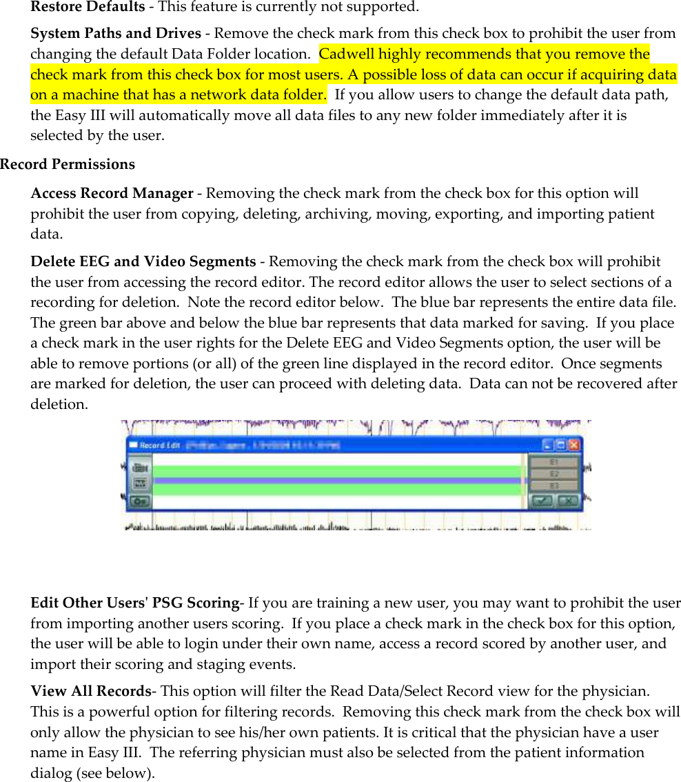 Restore Defaults - This feature is currently not supported. System Paths and Drives - Remove the check mark from this check box to prohibit the user from changing the default Data Folder location.  Cadwell highly recommends that you remove the check mark from this check box for most users. A possible loss of data can occur if acquiring data on a machine that has a network data folder.  If you allow users to change the default data path, the Easy III will automatically move all data files to any new folder immediately after it is selected by the user.  Record Permissions Access Record Manager - Removing the check mark from the check box for this option will prohibit the user from copying, deleting, archiving, moving, exporting, and importing patient data. Delete EEG and Video Segments - Removing the check mark from the check box will prohibit the user from accessing the record editor. The record editor allows the user to select sections of a recording for deletion.  Note the record editor below.  The blue bar represents the entire data file.  The green bar above and below the blue bar represents that data marked for saving.  If you place a check mark in the user rights for the Delete EEG and Video Segments option, the user will be able to remove portions (or all) of the green line displayed in the record editor.  Once segments are marked for deletion, the user can proceed with deleting data.  Data can not be recovered after deletion.    Edit Other Users&apos; PSG Scoring- If you are training a new user, you may want to prohibit the user from importing another users scoring.  If you place a check mark in the check box for this option, the user will be able to login under their own name, access a record scored by another user, and import their scoring and staging events. View All Records- This option will filter the Read Data/Select Record view for the physician.  This is a powerful option for filtering records.  Removing this check mark from the check box will only allow the physician to see his/her own patients. It is critical that the physician have a user name in Easy III.  The referring physician must also be selected from the patient information dialog (see below). 