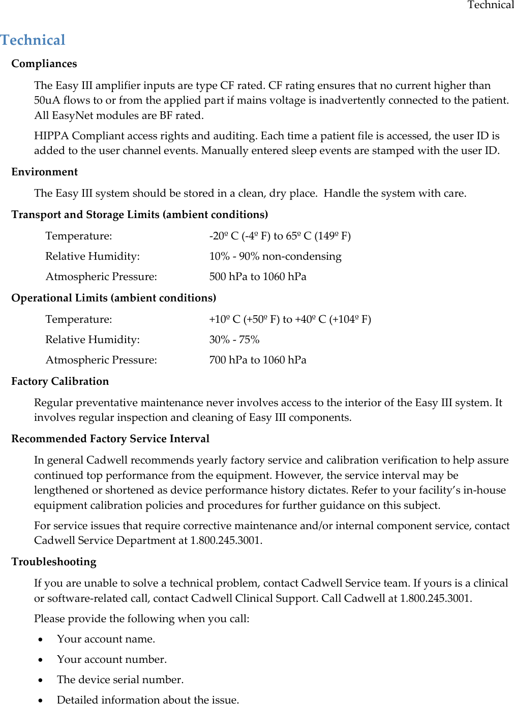 Technical Technical Compliances The Easy III amplifier inputs are type CF rated. CF rating ensures that no current higher than 50uA flows to or from the applied part if mains voltage is inadvertently connected to the patient. All EasyNet modules are BF rated.  HIPPA Compliant access rights and auditing. Each time a patient file is accessed, the user ID is added to the user channel events. Manually entered sleep events are stamped with the user ID.  Environment The Easy III system should be stored in a clean, dry place.  Handle the system with care. Transport and Storage Limits (ambient conditions) Temperature:      -20º C (-4º F) to 65º C (149º F) Relative Humidity:    10% - 90% non-condensing Atmospheric Pressure:    500 hPa to 1060 hPa Operational Limits (ambient conditions) Temperature:      +10º C (+50º F) to +40º C (+104º F) Relative Humidity:    30% - 75%  Atmospheric Pressure:    700 hPa to 1060 hPa Factory Calibration Regular preventative maintenance never involves access to the interior of the Easy III system. It involves regular inspection and cleaning of Easy III components.  Recommended Factory Service Interval In general Cadwell recommends yearly factory service and calibration verification to help assure continued top performance from the equipment. However, the service interval may be lengthened or shortened as device performance history dictates. Refer to your facility’s in-house equipment calibration policies and procedures for further guidance on this subject.  For service issues that require corrective maintenance and/or internal component service, contact Cadwell Service Department at 1.800.245.3001. Troubleshooting If you are unable to solve a technical problem, contact Cadwell Service team. If yours is a clinical or software-related call, contact Cadwell Clinical Support. Call Cadwell at 1.800.245.3001. Please provide the following when you call:  Your account name.  Your account number.  The device serial number.  Detailed information about the issue. 