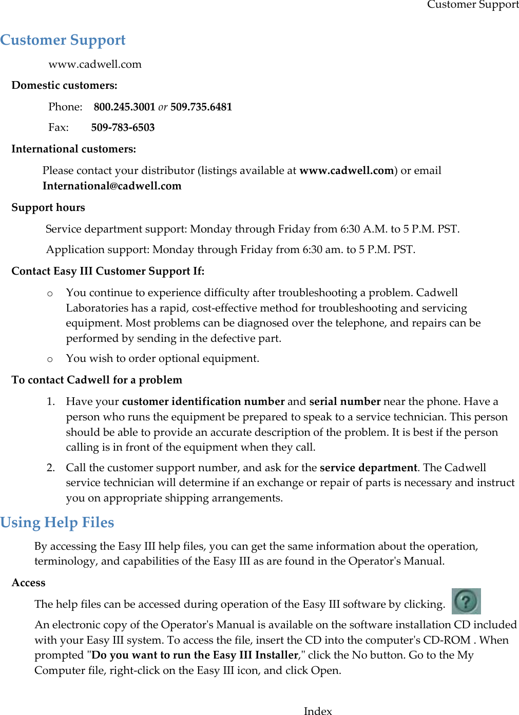 Customer Support Customer Support www.cadwell.com Domestic customers:  Phone:    800.245.3001 or 509.735.6481   Fax:        509-783-6503 International customers:  Please contact your distributor (listings available at www.cadwell.com) or email International@cadwell.com Support hours Service department support: Monday through Friday from 6:30 A.M. to 5 P.M. PST. Application support: Monday through Friday from 6:30 am. to 5 P.M. PST. Contact Easy III Customer Support If: o You continue to experience difficulty after troubleshooting a problem. Cadwell Laboratories has a rapid, cost-effective method for troubleshooting and servicing equipment. Most problems can be diagnosed over the telephone, and repairs can be performed by sending in the defective part.  o You wish to order optional equipment. To contact Cadwell for a problem 1. Have your customer identification number and serial number near the phone. Have a person who runs the equipment be prepared to speak to a service technician. This person should be able to provide an accurate description of the problem. It is best if the person calling is in front of the equipment when they call.  2. Call the customer support number, and ask for the service department. The Cadwell service technician will determine if an exchange or repair of parts is necessary and instruct you on appropriate shipping arrangements. Using Help Files By accessing the Easy III help files, you can get the same information about the operation, terminology, and capabilities of the Easy III as are found in the Operator&apos;s Manual.  Access The help files can be accessed during operation of the Easy III software by clicking. An electronic copy of the Operator&apos;s Manual is available on the software installation CD included with your Easy III system. To access the file, insert the CD into the computer&apos;s CD-ROM . When prompted &quot;Do you want to run the Easy III Installer,&quot; click the No button. Go to the My Computer file, right-click on the Easy III icon, and click Open.   Index 