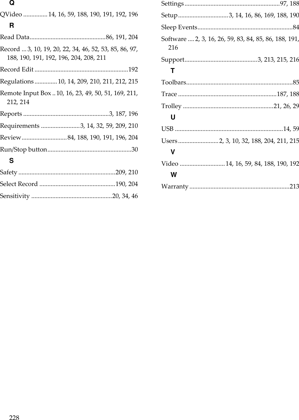 228  Q QVideo ............... 14, 16, 59, 188, 190, 191, 192, 196 R Read Data ............................................... 86, 191, 204 Record ... 3, 10, 19, 20, 22, 34, 46, 52, 53, 85, 86, 97, 188, 190, 191, 192, 196, 204, 208, 211 Record Edit .......................................................... 192 Regulations .............. 10, 14, 209, 210, 211, 212, 215 Remote Input Box .. 10, 16, 23, 49, 50, 51, 169, 211, 212, 214 Reports ..................................................... 3, 187, 196 Requirements ........................ 3, 14, 32, 59, 209, 210 Review ............................ 84, 188, 190, 191, 196, 204 Run/Stop button .................................................... 30 S Safety ............................................................ 209, 210 Select Record ............................................... 190, 204 Sensitivity .................................................. 20, 34, 46 Settings ........................................................... 97, 188 Setup ............................... 3, 14, 16, 86, 169, 188, 190 Sleep Events ........................................................... 84 Software .... 2, 3, 16, 26, 59, 83, 84, 85, 86, 188, 191, 216 Support ............................................. 3, 213, 215, 216 T Toolbars .................................................................. 85 Trace ............................................................. 187, 188 Trolley ........................................................ 21, 26, 29 U USB ................................................................... 14, 59 Users ......................... 2, 3, 10, 32, 188, 204, 211, 215 V Video ............................ 14, 16, 59, 84, 188, 190, 192 W Warranty .............................................................. 213  