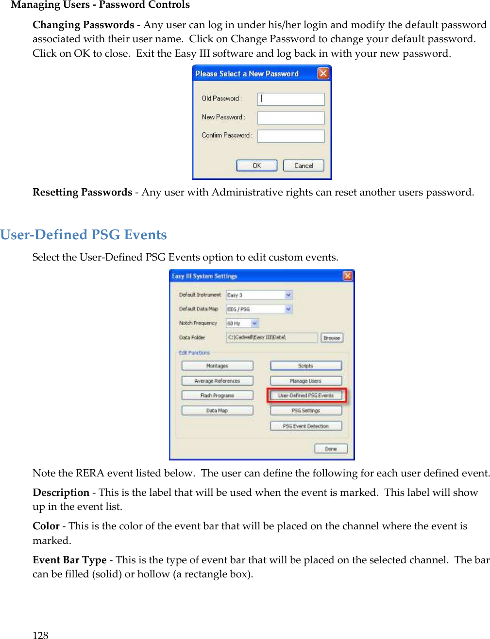 128   Managing Users - Password Controls Changing Passwords - Any user can log in under his/her login and modify the default password associated with their user name.  Click on Change Password to change your default password.   Click on OK to close.  Exit the Easy III software and log back in with your new password.  Resetting Passwords - Any user with Administrative rights can reset another users password.  User-Defined PSG Events Select the User-Defined PSG Events option to edit custom events.  Note the RERA event listed below.  The user can define the following for each user defined event. Description - This is the label that will be used when the event is marked.  This label will show up in the event list. Color - This is the color of the event bar that will be placed on the channel where the event is marked. Event Bar Type - This is the type of event bar that will be placed on the selected channel.  The bar can be filled (solid) or hollow (a rectangle box). 