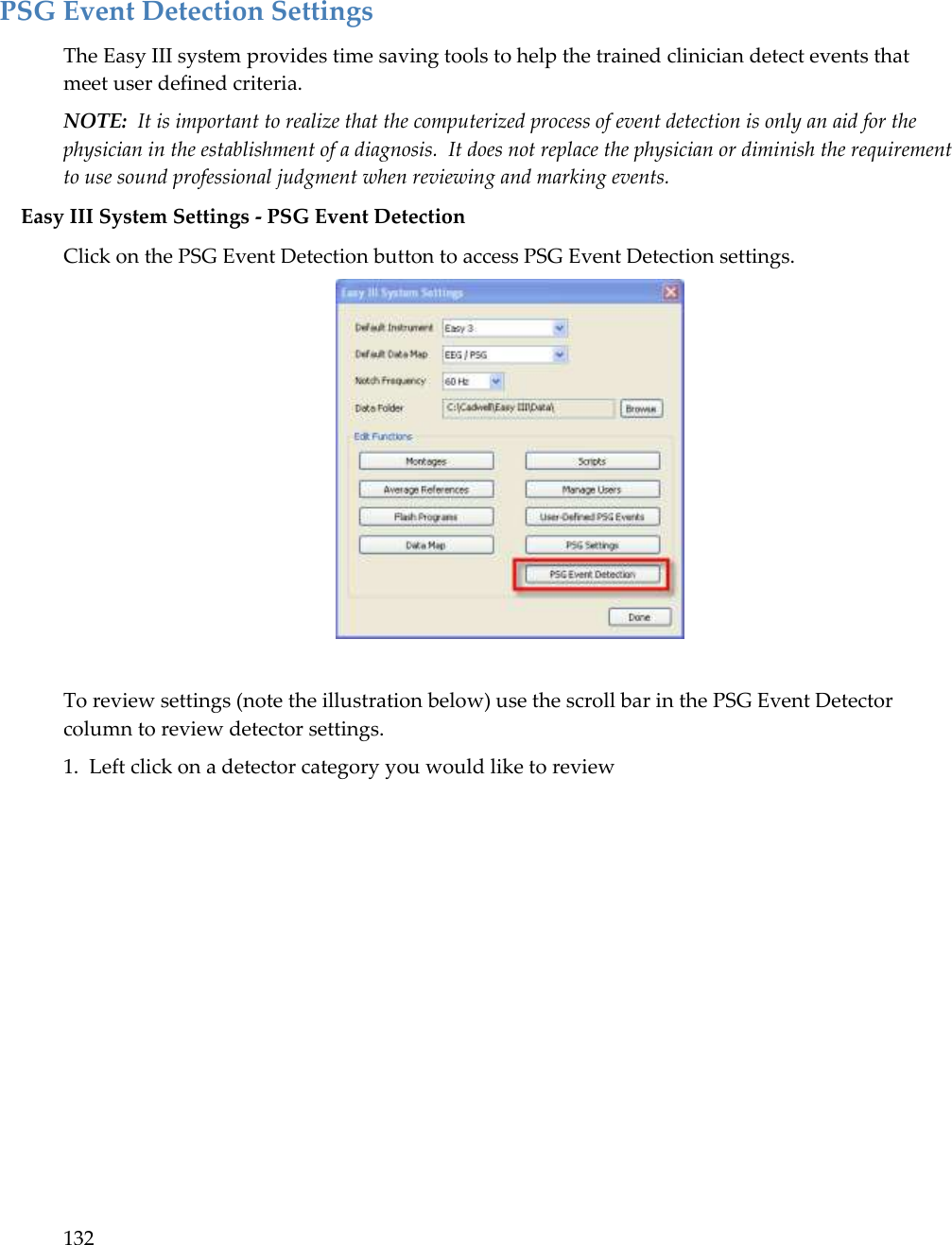 132     PSG Event Detection Settings The Easy III system provides time saving tools to help the trained clinician detect events that meet user defined criteria.   NOTE:  It is important to realize that the computerized process of event detection is only an aid for the physician in the establishment of a diagnosis.  It does not replace the physician or diminish the requirement to use sound professional judgment when reviewing and marking events. Easy III System Settings - PSG Event Detection Click on the PSG Event Detection button to access PSG Event Detection settings.   To review settings (note the illustration below) use the scroll bar in the PSG Event Detector column to review detector settings.   1.  Left click on a detector category you would like to review  