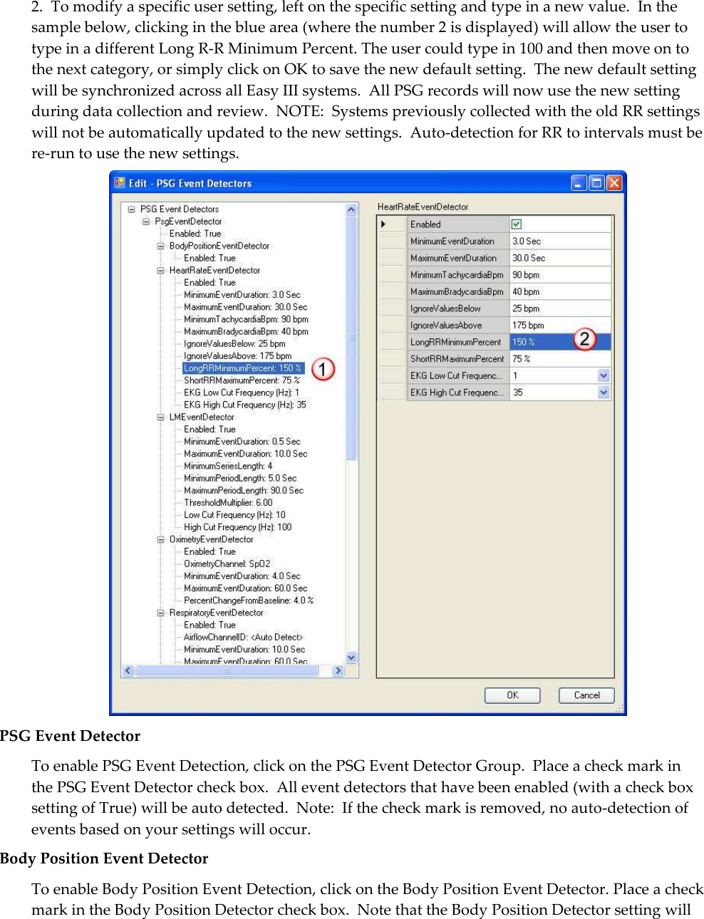 2.  To modify a specific user setting, left on the specific setting and type in a new value.  In the sample below, clicking in the blue area (where the number 2 is displayed) will allow the user to type in a different Long R-R Minimum Percent. The user could type in 100 and then move on to the next category, or simply click on OK to save the new default setting.  The new default setting will be synchronized across all Easy III systems.  All PSG records will now use the new setting during data collection and review.  NOTE:  Systems previously collected with the old RR settings will not be automatically updated to the new settings.  Auto-detection for RR to intervals must be re-run to use the new settings.  PSG Event Detector To enable PSG Event Detection, click on the PSG Event Detector Group.  Place a check mark in the PSG Event Detector check box.  All event detectors that have been enabled (with a check box setting of True) will be auto detected.  Note:  If the check mark is removed, no auto-detection of events based on your settings will occur. Body Position Event Detector To enable Body Position Event Detection, click on the Body Position Event Detector. Place a check mark in the Body Position Detector check box.  Note that the Body Position Detector setting will 