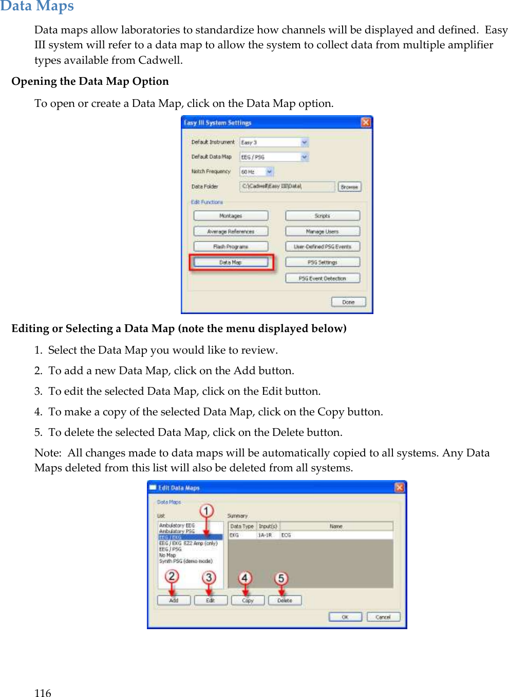 116  Data Maps Data maps allow laboratories to standardize how channels will be displayed and defined.  Easy III system will refer to a data map to allow the system to collect data from multiple amplifier types available from Cadwell. Opening the Data Map Option To open or create a Data Map, click on the Data Map option.  Editing or Selecting a Data Map (note the menu displayed below) 1.  Select the Data Map you would like to review. 2.  To add a new Data Map, click on the Add button. 3.  To edit the selected Data Map, click on the Edit button. 4.  To make a copy of the selected Data Map, click on the Copy button. 5.  To delete the selected Data Map, click on the Delete button. Note:  All changes made to data maps will be automatically copied to all systems. Any Data Maps deleted from this list will also be deleted from all systems.   