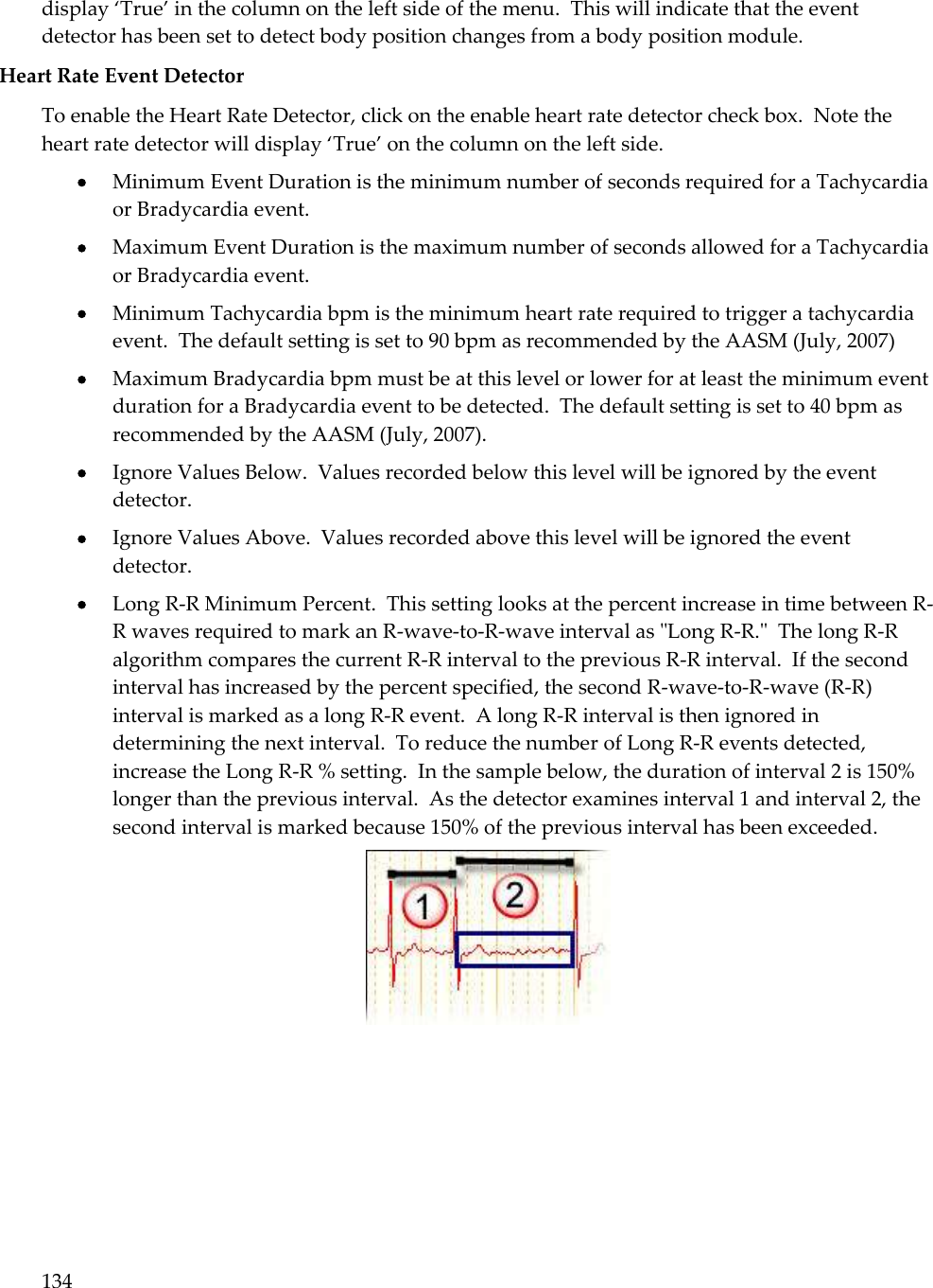 134  display ‘True’ in the column on the left side of the menu.  This will indicate that the event detector has been set to detect body position changes from a body position module. Heart Rate Event Detector To enable the Heart Rate Detector, click on the enable heart rate detector check box.  Note the heart rate detector will display ‘True’ on the column on the left side.  Minimum Event Duration is the minimum number of seconds required for a Tachycardia or Bradycardia event.  Maximum Event Duration is the maximum number of seconds allowed for a Tachycardia or Bradycardia event.  Minimum Tachycardia bpm is the minimum heart rate required to trigger a tachycardia event.  The default setting is set to 90 bpm as recommended by the AASM (July, 2007)  Maximum Bradycardia bpm must be at this level or lower for at least the minimum event duration for a Bradycardia event to be detected.  The default setting is set to 40 bpm as recommended by the AASM (July, 2007).   Ignore Values Below.  Values recorded below this level will be ignored by the event detector.       Ignore Values Above.  Values recorded above this level will be ignored the event detector.  Long R-R Minimum Percent.  This setting looks at the percent increase in time between R-R waves required to mark an R-wave-to-R-wave interval as &quot;Long R-R.&quot;  The long R-R algorithm compares the current R-R interval to the previous R-R interval.  If the second interval has increased by the percent specified, the second R-wave-to-R-wave (R-R) interval is marked as a long R-R event.  A long R-R interval is then ignored in determining the next interval.  To reduce the number of Long R-R events detected, increase the Long R-R % setting.  In the sample below, the duration of interval 2 is 150% longer than the previous interval.  As the detector examines interval 1 and interval 2, the second interval is marked because 150% of the previous interval has been exceeded.  