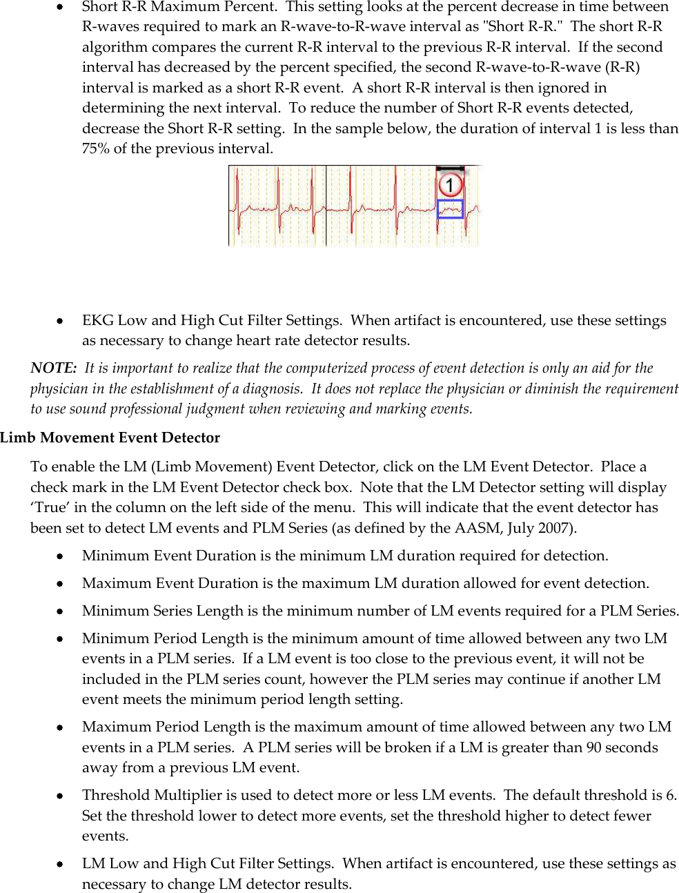   Short R-R Maximum Percent.  This setting looks at the percent decrease in time between R-waves required to mark an R-wave-to-R-wave interval as &quot;Short R-R.&quot;  The short R-R algorithm compares the current R-R interval to the previous R-R interval.  If the second interval has decreased by the percent specified, the second R-wave-to-R-wave (R-R) interval is marked as a short R-R event.  A short R-R interval is then ignored in determining the next interval.  To reduce the number of Short R-R events detected, decrease the Short R-R setting.  In the sample below, the duration of interval 1 is less than 75% of the previous interval.     EKG Low and High Cut Filter Settings.  When artifact is encountered, use these settings as necessary to change heart rate detector results. NOTE:  It is important to realize that the computerized process of event detection is only an aid for the physician in the establishment of a diagnosis.  It does not replace the physician or diminish the requirement to use sound professional judgment when reviewing and marking events. Limb Movement Event Detector To enable the LM (Limb Movement) Event Detector, click on the LM Event Detector.  Place a check mark in the LM Event Detector check box.  Note that the LM Detector setting will display ‘True’ in the column on the left side of the menu.  This will indicate that the event detector has been set to detect LM events and PLM Series (as defined by the AASM, July 2007).  Minimum Event Duration is the minimum LM duration required for detection.  Maximum Event Duration is the maximum LM duration allowed for event detection.  Minimum Series Length is the minimum number of LM events required for a PLM Series.  Minimum Period Length is the minimum amount of time allowed between any two LM events in a PLM series.  If a LM event is too close to the previous event, it will not be included in the PLM series count, however the PLM series may continue if another LM event meets the minimum period length setting.  Maximum Period Length is the maximum amount of time allowed between any two LM events in a PLM series.  A PLM series will be broken if a LM is greater than 90 seconds away from a previous LM event.  Threshold Multiplier is used to detect more or less LM events.  The default threshold is 6.  Set the threshold lower to detect more events, set the threshold higher to detect fewer events.  LM Low and High Cut Filter Settings.  When artifact is encountered, use these settings as necessary to change LM detector results. 