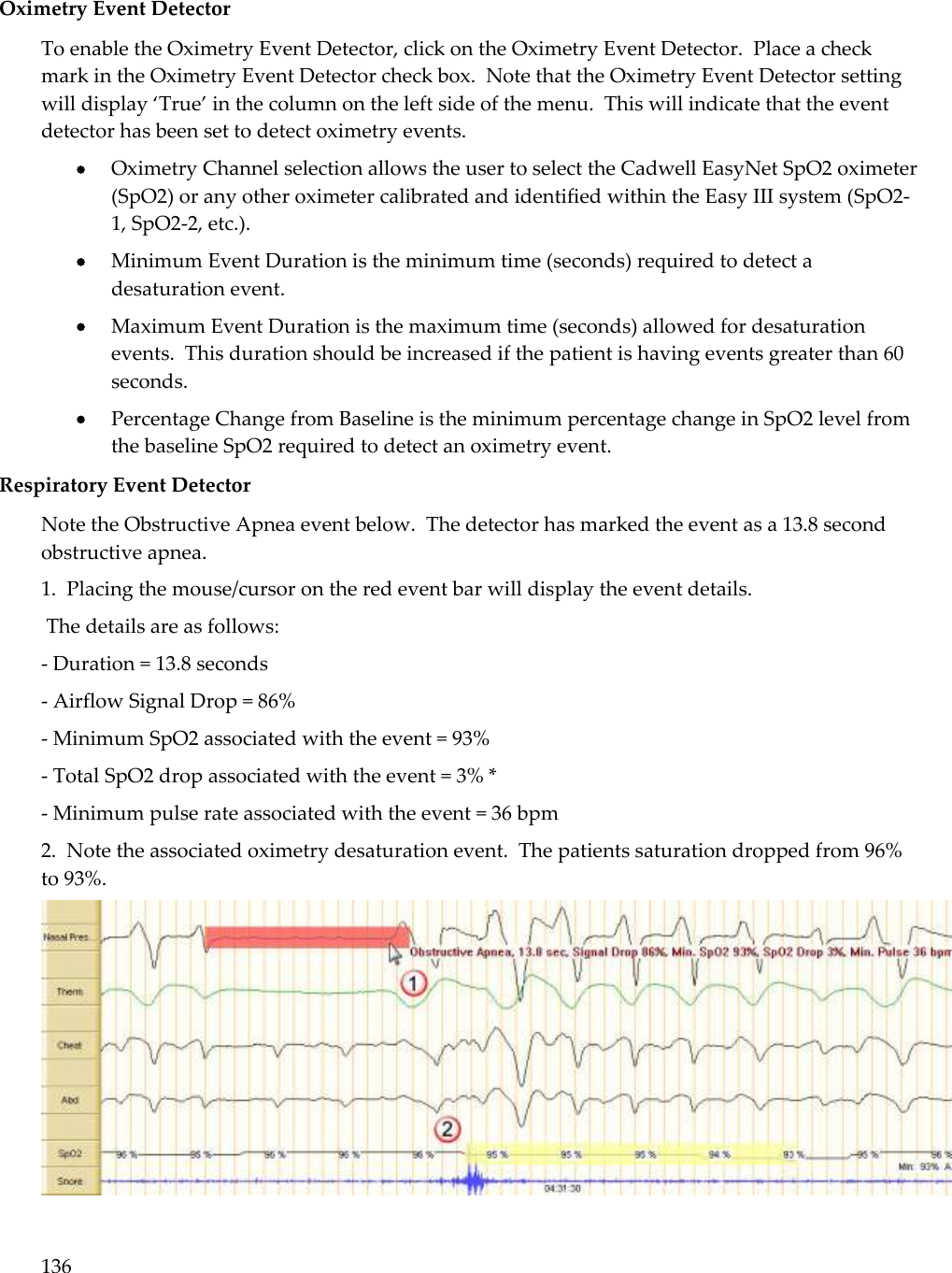 136  Oximetry Event Detector To enable the Oximetry Event Detector, click on the Oximetry Event Detector.  Place a check mark in the Oximetry Event Detector check box.  Note that the Oximetry Event Detector setting will display ‘True’ in the column on the left side of the menu.  This will indicate that the event detector has been set to detect oximetry events.  Oximetry Channel selection allows the user to select the Cadwell EasyNet SpO2 oximeter (SpO2) or any other oximeter calibrated and identified within the Easy III system (SpO2-1, SpO2-2, etc.).  Minimum Event Duration is the minimum time (seconds) required to detect a desaturation event.  Maximum Event Duration is the maximum time (seconds) allowed for desaturation events.  This duration should be increased if the patient is having events greater than 60 seconds.  Percentage Change from Baseline is the minimum percentage change in SpO2 level from the baseline SpO2 required to detect an oximetry event. Respiratory Event Detector Note the Obstructive Apnea event below.  The detector has marked the event as a 13.8 second obstructive apnea.   1.  Placing the mouse/cursor on the red event bar will display the event details.  The details are as follows: - Duration = 13.8 seconds - Airflow Signal Drop = 86% - Minimum SpO2 associated with the event = 93% - Total SpO2 drop associated with the event = 3% * - Minimum pulse rate associated with the event = 36 bpm 2.  Note the associated oximetry desaturation event.  The patients saturation dropped from 96% to 93%.   